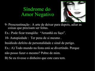 Síndrome do  Amor Negativo 9- Proscrastinação : A arte de deixar para depois, adiar as coisas que precisam ser feitas.  Ex.: Pode ficar tranqüila:  “Amanhã eu faço”. 10- Autopiedade :  Ter pena de si mesmo . Insidiodo defeito de personalidade e sinal de perigo. Ex.: A) Todo mundo na festa está se divertindo. Porque  não posso fazer o mesmo? Pobre de mim. B) Se eu tivesse o dinheiro que este cara tem. 
