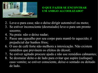    Leve-o para casa; não o deixe dirigir automóvel ou moto; Se estiver inconsciente (desmaiado) leve-o para um pronto socorro; Na praia: n ão o deixe nadar; Passe um agasalho por seu corpo para mantê-lo aquecido; é prejudicial dar banhos frios; O uso de café forte não melhora a intoxicação. Não existem remédios que previnem os efeitos do álcool; Se estiver agitado procure ajuda e não use remédios calmantes; Se desmaiar deite-o de lado para evitar que aspire (sufoque) caso vomite; se estiver consciente, deixe-o sentado ou deitado de lado. O QUE FAZER SE ENCONTRAR  UM AMIGO ALCOOLIZADO? 