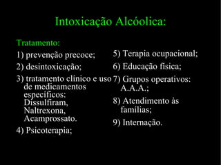 Intoxicação Alcóolica: Tratamento: 1) prevenção precoce; 2) desintoxicação; 3) tratamento clínico e uso de medicamentos específicos: Dissulfiram, Naltrexona, Acamprossato. 4) Psicoterapia; 5) Terapia ocupacional; 6) Educação física; 7) Grupos operativos: A.A.A.; 8) Atendimento às famílias; 9) Internação. 