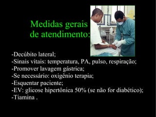 Medidas gerais  de atendimento: -Decúbito lateral; -Sinais vitais: temperatura, PA, pulso, respiração; -Promover lavagem gástrica; -Se necessário: oxigênio terapia; -Esquentar paciente; -EV: glicose hipertônica 50% (se não for diabético); -Tiamina . 