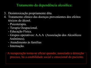 Tratamento da dependência alcoólica:  Desintoxicação propriamente dita. Tratamento clínico das doenças provenientes dos efeitos tóxicos do álcool. - Psicoterapia. - Terapia Ocupacional. - Educação Física. - Grupos operativos: A.A.A  (Associação dos Alcoólicos Anônimos). - Atendimento às famílias - Internação. A recuperação torna-se eficaz quando, associada a detecção precoce, há a estabilidade social e emocional do paciente. 