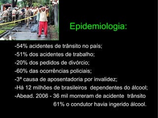Epidemiologia: -54% acidentes de trânsito no país; -51% dos acidentes de trabalho; -20% dos pedidos de divórcio; -60% das ocorrências policiais; -3ª causa de aposentadoria por invalidez; -Há 12 milhões de brasileiros  dependentes do álcool; -Abead. 2006 - 36 mil morreram de acidente  trânsito 61% o condutor havia ingerido álcool. 