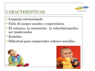 CARACTERÍSTICAS  Lenguaje estereotipado  Falta de juegos usuales y espontáneos  El volumen, la entonación , la velocidad pueden ser inadecuados  Ecolalias  Dificultad para comprender ordenes sencillas  