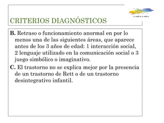 CRITERIOS DIAGNÓSTICOS  B.  Retraso o funcionamiento anormal en por lo menos una de las siguientes áreas, que aparece antes de los 3 años de edad: 1 interacción social, 2 lenguaje utilizado en la comunicación social o 3 juego simbólico o imaginativo. C.  El trastorno no se explica mejor por la presencia de un trastorno de Rett o de un trastorno desintegrativo infantil. 