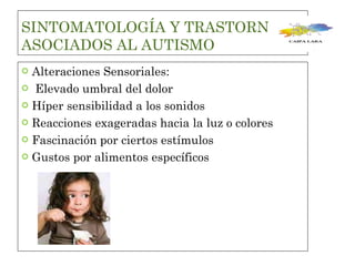 SINTOMATOLOGÍA Y TRASTORNOS ASOCIADOS AL AUTISMO Alteraciones Sensoriales: Elevado umbral del dolor Híper sensibilidad a los sonidos Reacciones exageradas hacia la luz o colores Fascinación por ciertos estímulos  Gustos por alimentos específicos  