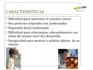 CARACTERÍSTICAS  Dificultad para mantener el contacto visual  Sus posturas corporales son inadecuadas  Expresión facial inadecuada  Dificultad para relacionarse adecuadamente con niños del mismo nivel des desarrollo  Incapacidad para mostrar o señalar objetos  de su interés  