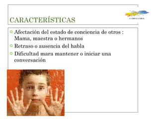 CARACTERÍSTICAS  Afectación del estado de conciencia de otros : Mama, maestra o hermanos  Retraso o ausencia del habla  Dificultad mara mantener o iniciar una conversación  