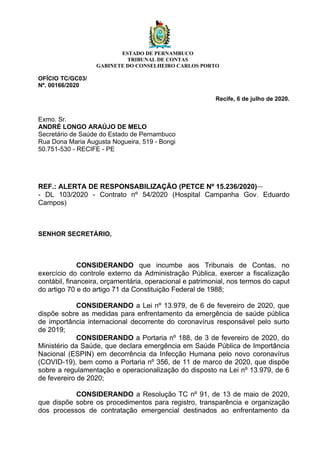 ESTADO DE PERNAMBUCO
TRIBUNAL DE CONTAS
GABINETE DO CONSELHEIRO CARLOS PORTO
OFÍCIO TC/GC03/
Nº. 00166/2020
Recife, 6 de julho de 2020.
Exmo. Sr.
ANDRÉ LONGO ARAÚJO DE MELO
Secretário de Saúde do Estado de Pernambuco
Rua Dona Maria Augusta Nogueira, 519 - Bongi
50.751-530 - RECIFE - PE
REF.: ALERTA DE RESPONSABILIZAÇÃO (PETCE Nº 15.236/2020)
- DL 103/2020 - Contrato nº 54/2020 (Hospital Campanha Gov. Eduardo
Campos)
SENHOR SECRETÁRIO,
CONSIDERANDO que incumbe aos Tribunais de Contas, no
exercício do controle externo da Administração Pública, exercer a fiscalização
contábil, financeira, orçamentária, operacional e patrimonial, nos termos do caput
do artigo 70 e do artigo 71 da Constituição Federal de 1988;
CONSIDERANDO a Lei nº 13.979, de 6 de fevereiro de 2020, que
dispõe sobre as medidas para enfrentamento da emergência de saúde pública
de importância internacional decorrente do coronavírus responsável pelo surto
de 2019;
CONSIDERANDO a Portaria nº 188, de 3 de fevereiro de 2020, do
Ministério da Saúde, que declara emergência em Saúde Pública de Importância
Nacional (ESPIN) em decorrência da Infecção Humana pelo novo coronavírus
(COVID-19), bem como a Portaria nº 356, de 11 de marco de 2020, que dispõe
sobre a regulamentação e operacionalização do disposto na Lei nº 13.979, de 6
de fevereiro de 2020;
CONSIDERANDO a Resolução TC nº 91, de 13 de maio de 2020,
que dispõe sobre os procedimentos para registro, transparência e organização
dos processos de contratação emergencial destinados ao enfrentamento da
 