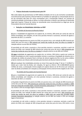 2
• Tributos Declarados Inconstitucionais pelo STF
Não serão objeto de parcelamento no PERT débitos fundados em lei ou ato normativo considerados
inconstitucionais pelo Supremo Tribunal Federal ou fundados em aplicação ou interpretação da lei ou
de ato normativo tido pelo STF como incompatível com a Constituição Federal, em controle de
constitucionalidade concentrado ou difuso, ou ainda referentes a tributos cuja cobrança foi declarada
ilegal pelo Superior Tribunal de Justiça ou reconhecida como inconstitucional ou ilegal por ato da
Procuradoria-Geral da Fazenda Nacional.
• Reduções nas Modalidades Admitidas no PERT
- No âmbito da Secretaria da Receita Federal
(i) para a modalidade de pagamento em espécie de, no mínimo, 20% (vinte por cento) do valor da
dívida consolidada, sem reduções, em até cinco parcelas mensais e sucessivas, vencíveis de agosto a
dezembro de 2017, e o restante:
a) liquidado integralmente em janeiro de 2018, em parcela única, com redução de 90% (noventa por
cento) dos juros de mora e 70% (setenta por cento) das multas de mora, de ofício ou isoladas (a
redução anterior era de 50% nas multas);
b) parcelado em até cento e quarenta e cinco parcelas mensais e sucessivas, vencíveis a partir de
janeiro de 2018, com redução de 80% (oitenta por cento) dos juros de mora e 50% (cinquenta por
cento) das multas de mora, de ofício ou isoladas (a redução anterior era de 40% nas multas).
(ii) nova modalidade de pagamento em espécie de, no mínimo, 24% (vinte e quatro por cento) da
dívida consolidada em vinte e quatro prestações mensais e sucessivas e liquidação do restante com a
utilização de créditos de prejuízo fiscal e de base de cálculo negativa da CSLL ou de outros créditos
próprios relativos aos tributos administrados pela Secretaria da Receita Federal do Brasil.
(iii) para qualquer das modalidades previstas no inciso III do caput do artigo 2° da Lei n° 13.496/17 e
desde que o valor total da dívida, sem reduções, for igual ou inferior a R$ 15.000.000,00 (quinze
milhões de reais), a antecipação mínima exigida em espécie deverá ser de 5% (cinco por cento) do
valor da dívida consolidada sem reduções (a antecipação mínima anteriormente exigida era de 7,5%).
- No âmbito da Procuradoria da Fazenda Nacional
(i) para a modalidade de pagamento em espécie de, no mínimo, 20% (vinte por cento) do valor da
dívida consolidada, sem reduções, em cinco parcelas mensais e sucessivas, vencíveis de agosto a
dezembro de 2017, e o restante:
a) liquidado integralmente em janeiro de 2018, em parcela única, com redução de 90% (noventa por
cento) dos juros de mora, 70% (setenta por cento) das multas de mora, de ofício ou isoladas e 100%
(cem por cento) dos encargos legais, inclusive honorários advocatícios (a redução anterior era de 50%
nas multas e 25% nos encargos legais e honorários);
b) parcelado em até cento e quarenta e cinco parcelas mensais e sucessivas, vencíveis a partir de
janeiro de 2018, com redução de 80% (oitenta por cento) dos juros de mora, 50% (cinquenta por
cento) das multas de mora, de ofício ou isoladas e 100% (cem por cento) dos encargos legais,
inclusive honorários advocatícios (a redução anterior era de 40% nas multas e 25% nos encargos
legais e honorários);
c) parcelado em até cento e setenta e cinco parcelas mensais e sucessivas, vencíveis a partir de
janeiro de 2018, com redução de 50% (cinquenta por cento) dos juros de mora, 25% (vinte e cinco
 