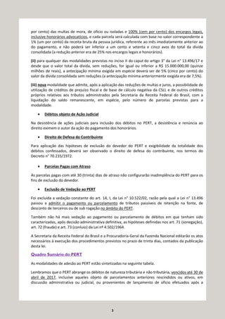 3
por cento) das multas de mora, de ofício ou isoladas e 100% (cem por cento) dos encargos legais,
inclusive honorários advocatícios, e cada parcela será calculada com base no valor correspondente a
1% (um por cento) da receita bruta da pessoa jurídica, referente ao mês imediatamente anterior ao
do pagamento, e não poderá ser inferior a um cento e setenta e cinco avos do total da dívida
consolidada (a redução anterior era de 25% nos encargos legais e honorários).
(ii) para qualquer das modalidades previstas no inciso II do caput do artigo 3° da Lei n° 13.496/17 e
desde que o valor total da dívida, sem reduções, for igual ou inferior a R$ 15.000.000,00 (quinze
milhões de reais), a antecipação mínima exigida em espécie deverá ser de 5% (cinco por cento) do
valor da dívida consolidada sem reduções (a antecipação mínima anteriormente exigida era de 7,5%).
(iii) nova modalidade que admite, após a aplicação das reduções de multas e juros, a possibilidade de
utilização de créditos de prejuízo fiscal e de base de cálculo negativa da CSLL e de outros créditos
próprios relativos aos tributos administrados pela Secretaria da Receita Federal do Brasil, com a
liquidação do saldo remanescente, em espécie, pelo número de parcelas previstas para a
modalidade.
• Débitos objeto de Ação Judicial
Na desistência de ações judiciais para inclusão dos débitos no PERT, a desistência e renúncia ao
direito eximem o autor da ação do pagamento dos honorários.
• Direito de Defesa do Contribuinte
Para aplicação das hipóteses de exclusão do devedor do PERT e exigibilidade da totalidade dos
débitos confessados, deverá ser observado o direito de defesa do contribuinte, nos termos do
Decreto n° 70.235/1972.
• Parcelas Pagas com Atraso
As parcelas pagas com até 30 (trinta) dias de atraso não configurarão inadimplência do PERT para os
fins de exclusão do devedor.
• Exclusão de Vedação ao PERT
Foi excluída a vedação constante do art. 14, I, da Lei n° 10.522/02, razão pela qual a Lei n° 13.496
passou a admitir o pagamento ou parcelamento de tributos passíveis de retenção na fonte, de
desconto de terceiros ou de sub rogação no âmbito do PERT.
Também não há mais vedação ao pagamento ou parcelamento de débitos em que tenham sido
caracterizadas, após decisão administrativa definitiva, as hipóteses definidas nos art. 71 (sonegação),
art. 72 (fraude) e art. 73 (conluio) da Lei nº 4.502/1964.
A Secretaria da Receita Federal do Brasil e a Procuradoria-Geral da Fazenda Nacional editarão os atos
necessários à execução dos procedimentos previstos no prazo de trinta dias, contados da publicação
desta lei.
Quadro Sumário do PERT
As modalidades de adesão ao PERT estão sintetizadas na seguinte tabela.
Lembramos que o PERT abrange os débitos de natureza tributária e não tributária, vencidos até 30 de
abril de 2017, inclusive aqueles objeto de parcelamentos anteriores rescindidos ou ativos, em
discussão administrativa ou judicial, ou provenientes de lançamento de ofício efetuados após a
 