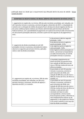 4
publicação desta Lei, desde que o requerimento seja efetuado dentro do prazo de adesão – 30 de
outubro de 2017.
SECRETARIA DA RECEITA FEDERAL DO BRASIL (DÉBITOS NÃO INSCRITOS EM DÍVIDA ATIVA)
I - pagamento em espécie de, no mínimo, 20% do valor da dívida consolidada, sem reduções, em
até 5 parcelas mensais e sucessivas, vencíveis de agosto a dezembro de 2017, e a liquidação do
restante com a utilização de créditos de prejuízo fiscal e de base de cálculo negativa da CSLL ou
de outros créditos próprios relativos aos tributos administrados pela Secretaria da Receita
Federal do Brasil, com a possibilidade de pagamento em espécie de eventual saldo remanescente
em até sessenta prestações adicionais, vencíveis a partir do mês seguinte ao do pagamento à
vista.
II - pagamento da dívida consolidada em até 120
prestações mensais e sucessivas, calculadas de modo a
observar os seguintes percentuais mínimos, aplicados
sobre o valor da dívida consolidada:
a) da primeira à décima segunda
prestação - 0,4%;
b) da décima terceira à vigésima
quarta prestação - 0,5%;
c) da vigésima quinta à trigésima
sexta prestação - 0,6%;
d) da trigésima sétima prestação em
diante - percentual correspondente
ao saldo remanescente, em até 84
prestações mensais e sucessivas.
III - pagamento em espécie de, no mínimo, 20% do valor
da dívida consolidada, sem reduções, em até cinco
parcelas mensais e sucessivas, vencíveis de agosto a
dezembro de 2017, e o restante:
a) liquidado integralmente em
janeiro de 2018, em parcela única,
com redução de 90% dos juros de
mora e 70% das multas de mora, de
ofício ou isoladas;
b) parcelado em até 145 parcelas
mensais e sucessivas, vencíveis a
partir de janeiro de 2018, com
redução de 80% dos juros de mora e
50% das multas de mora, de ofício ou
isoladas; ou
c) parcelado em até 175 parcelas
mensais e sucessivas, vencíveis a
partir de janeiro de 2018, com
redução de 50% dos juros de mora e
25% das multas de mora, de ofício ou
isoladas, e cada parcela será
calculada com base no valor
correspondente a 1% da receita
bruta da pessoa jurídica, referente ao
mês imediatamente anterior ao do
pagamento, e não poderá ser inferior
a um cento e setenta e cinco avos do
total da dívida consolidada.
 