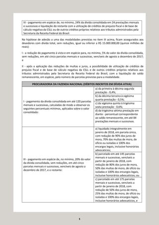 5
IV - pagamento em espécie de, no mínimo, 24% da dívida consolidada em 24 prestações mensais
e sucessivas e liquidação do restante com a utilização de créditos de prejuízo fiscal e de base de
cálculo negativa da CSLL ou de outros créditos próprios relativos aos tributos administrados pela
Secretaria da Receita Federal do Brasil.
Na hipótese de adesão a uma das modalidades previstas no item III acima, ficam assegurados aos
devedores com dívida total, sem reduções, igual ou inferior a R$ 15.000.000,00 (quinze milhões de
reais):
I - a redução do pagamento à vista e em espécie para, no mínimo, 5% do valor da dívida consolidada,
sem reduções, em até cinco parcelas mensais e sucessivas, vencíveis de agosto a dezembro de 2017;
e
II - após a aplicação das reduções de multas e juros, a possibilidade de utilização de créditos de
prejuízo fiscal e de base de cálculo negativa da CSLL e de outros créditos próprios relativos aos
tributos administrados pela Secretaria da Receita Federal do Brasil, com a liquidação do saldo
remanescente, em espécie, pelo número de parcelas previstas para a modalidade.
PROCURADORIA DA FAZENDA NACIONAL (DÉBITOS INSCRITOS EM DÍVIDA ATIVA)
I - pagamento da dívida consolidada em até 120 parcelas
mensais e sucessivas, calculadas de modo a observar os
seguintes percentuais mínimos, aplicados sobre o valor
consolidado:
a) da primeira à décima segunda
prestação - 0,4%;
b) da décima terceira à vigésima
quarta prestação - 0,5%;
c) da vigésima quinta à trigésima
sexta prestação - 0,6%;
d) da trigésima sétima prestação em
diante - percentual correspondente
ao saldo remanescente, em até 84
prestações mensais e sucessivas.
III - pagamento em espécie de, no mínimo, 20% do valor
da dívida consolidada, sem reduções, em até cinco
parcelas mensais e sucessivas, vencíveis de agosto a
dezembro de 2017, e o restante:
a) liquidado integralmente em
janeiro de 2018, em parcela única,
com redução de 90% dos juros de
mora, 70% das multas de mora, de
ofício ou isoladas e 100% dos
encargos legais, inclusive honorários
advocatícios;
b) parcelado em até 145 parcelas
mensais e sucessivas, vencíveis a
partir de janeiro de 2018, com
redução de 80% dos juros de mora,
50% das multas de mora, de ofício ou
isoladas e 100% dos encargos legais,
inclusive honorários advocatícios; ou
c) parcelado em até 175 parcelas
mensais e sucessivas, vencíveis a
partir de janeiro de 2018, com
redução de 50% dos juros de mora,
25% das multas de mora, de ofício ou
isoladas e 100% dos encargos legais,
inclusive honorários advocatícios, e
 