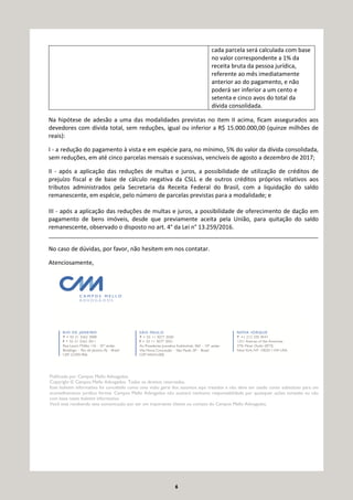 6
cada parcela será calculada com base
no valor correspondente a 1% da
receita bruta da pessoa jurídica,
referente ao mês imediatamente
anterior ao do pagamento, e não
poderá ser inferior a um cento e
setenta e cinco avos do total da
dívida consolidada.
Na hipótese de adesão a uma das modalidades previstas no item II acima, ficam assegurados aos
devedores com dívida total, sem reduções, igual ou inferior a R$ 15.000.000,00 (quinze milhões de
reais):
I - a redução do pagamento à vista e em espécie para, no mínimo, 5% do valor da dívida consolidada,
sem reduções, em até cinco parcelas mensais e sucessivas, vencíveis de agosto a dezembro de 2017;
II - após a aplicação das reduções de multas e juros, a possibilidade de utilização de créditos de
prejuízo fiscal e de base de cálculo negativa da CSLL e de outros créditos próprios relativos aos
tributos administrados pela Secretaria da Receita Federal do Brasil, com a liquidação do saldo
remanescente, em espécie, pelo número de parcelas previstas para a modalidade; e
III - após a aplicação das reduções de multas e juros, a possibilidade de oferecimento de dação em
pagamento de bens imóveis, desde que previamente aceita pela União, para quitação do saldo
remanescente, observado o disposto no art. 4° da Lei n° 13.259/2016.
___________________________________________________________________________________
No caso de dúvidas, por favor, não hesitem em nos contatar.
Atenciosamente,
Publicado por Campos Mello Advogados.
Copyright © Campos Mello Advogados. Todos os direitos reservados.
Este boletim informativo foi concebido como uma visão geral dos assuntos aqui tratados e não deve ser usado como substituto para um
aconselhamento jurídico formal. Campos Mello Advogados não aceitará nenhuma responsabilidade por quaisquer ações tomadas ou não
com base neste boletim informativo.
Você está recebendo esta comunicação por ser um importante cliente ou contato do Campos Mello Advogados.
 