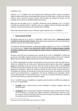 2
pacificadas na Lei.
Ademais, a Lei n° 13.540/17 criou novas hipóteses de incidência da CFEM e inaugurou verdadeiro
regime de pauta fiscal (preços presumidos) para cobrança da CFEM sobre o consumo de recursos
minerais, isto é, quando os recursos minerais não são objeto de operação de venda, mas são
utilizados como insumos na atividade produtiva da empresa.
Ainda que não seja objeto da Lei n° 13.540/17, informamos que foi publicada a Lei n° 13.575/17,
resultado da conversão da MP n° 791/2017, que criou a Agência Nacional de Mineração (ANM) e
extinguiu o Departamento Nacional de Produção Mineral (DNPM).
Feitos estes esclarecimentos iniciais, sintetizamos alguns aspectos da Lei n° 13.540/2017.
________________________________________________________________________________
Bases de Cálculo da CFEM
Na redação original do art. 6° da Lei n° 7.990/1989, a CFEM incidia sobre o “faturamento líquido
resultante da venda do produto mineral, obtido após a última etapa do processo de beneficiamento
adotado e antes de sua transformação industrial.”
O conceito de “faturamento líquido” era dado pela redação original do art. 2° da Lei n° 8.001/1990,
que estabelecia que “entende-se por faturamento líquido o total das receitas de vendas, excluídos
os tributos incidentes sobre a comercialização do produto mineral, as despesas de transporte e as
de seguros.”
Portanto, numa visão mais consentânea com a decisão do STF no RE n° 228.800/DF2
, a CFEM tinha
por base de cálculo (i) a receita de vendas da comercialização do produto mineral, com a dedução
(ii) dos tributos incidentes, (iii) das despesas de transporte e (iv) das despesas de seguros.
Se a CFEM é participação no produto da exploração de recursos minerais, nada mais lógico do que
admitir-se a dedução de tais custos, pois o faturamento líquido deveria representar o resultado
positivo da exploração de recursos minerais. Além dos tributos incidentes sobre a comercialização
do produto mineral (que é despesa da empresa e receita das pessoas jurídicas de direito público), as
despesas de transporte e seguro são relevantes parcelas do custo do setor mineral, haja vista a
necessidade, por exemplo, de retirada dos recursos da mina até o pátio, de transportar os recursos
minerais para beneficiamento e transportá-los até local de embarque para exportação. Muitas
minas estão localizadas em local de difícil acesso, com pouca ou nenhuma infraestrutura pública, o
que eleva sobremaneira os custos de transporte e seguro.
A Lei n° 13.540/17 inovou ao estabelecer as seguintes bases de cálculo da CFEM (nova redação do
art. 2° da Lei n° 8.001/1990):
• na venda, sobre a receita bruta da venda, deduzidos os tributos incidentes sobre sua
comercialização;
• no consumo, sobre a receita bruta calculada, considerado o preço corrente do bem mineral,
ou de seu similar, no mercado local, regional, nacional ou internacional, conforme o caso,
ou o valor de referência, definido a partir do valor do produto final obtido após a conclusão
do respectivo processo de beneficiamento;
2
Ainda que outras discussões tenham sido travadas com o DNPM.
 