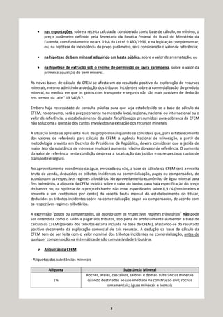 3
• nas exportações, sobre a receita calculada, considerada como base de cálculo, no mínimo, o
preço parâmetro definido pela Secretaria da Receita Federal do Brasil do Ministério da
Fazenda, com fundamento no art. 19-A da Lei nº 9.430/1996, e na legislação complementar,
ou, na hipótese de inexistência do preço parâmetro, será considerado o valor de referência;
• na hipótese de bem mineral adquirido em hasta pública, sobre o valor de arrematação; ou
• na hipótese de extração sob o regime de permissão de lavra garimpeira, sobre o valor da
primeira aquisição do bem mineral.
As novas bases de cálculo da CFEM se afastaram do resultado positivo da exploração de recursos
minerais, mesmo admitindo a dedução dos tributos incidentes sobre a comercialização do produto
mineral, na medida em que os gastos com transporte e seguros não são mais passíveis de dedução
nos termos da Lei n° 13.540/17.
Embora haja necessidade de consulta pública para que seja estabelecido se a base de cálculo da
CFEM, no consumo, será o preço corrente no mercado local, regional, nacional ou internacional ou o
valor de referência, o estabelecimento de pauta fiscal (preços presumidos) para cobrança da CFEM
não soluciona a questão dos custos envolvidos na extração dos recursos minerais.
A situação ainda se apresenta mais desproporcional quando se considera que, para estabelecimento
dos valores de referência para cálculo da CFEM, a Agência Nacional de Mineração, a partir de
metodologia prevista em Decreto do Presidente da República, deverá considerar que a jazida de
maior teor da substância de interesse implicará aumento relativo do valor de referência. O aumento
do valor de referência nesta condição despreza a localização das jazidas e os respectivos custos de
transporte e seguro.
No aproveitamento econômico da água, envasada ou não, a base de cálculo da CFEM será a receita
bruta de venda, deduzidos os tributos incidentes na comercialização, pagos ou compensados, de
acordo com os respectivos regimes tributários. No aproveitamento econômico de água mineral para
fins balneários, a alíquota da CFEM incidirá sobre o valor do banho, caso haja especificação do preço
do banho, ou, na hipótese de o preço do banho não estar especificado, sobre 8,91% (oito inteiros e
noventa e um centésimos por cento) da receita bruta mensal do estabelecimento do titular,
deduzidos os tributos incidentes sobre na comercialização, pagos ou compensados, de acordo com
os respectivos regimes tributários.
A expressão “pagos ou compensados, de acordo com os respectivos regimes tributários” não pode
ser entendida como o saldo a pagar dos tributos, sob pena de artificialmente aumentar a base de
cálculo da CFEM (parcela dos tributos estaria incluída na base da CFEM), afastando-se do resultado
positivo decorrente da exploração comercial de tais recursos. A dedução da base de cálculo da
CFEM tem de ser feita com o valor nominal dos tributos incidentes na comercialização, antes de
qualquer compensação na sistemática de não cumulatividade tributária.
Alíquotas da CFEM
- Alíquotas das substâncias minerais
Alíquota Substância Mineral
1%
Rochas, areias, cascalhos, saibros e demais substâncias minerais
quando destinadas ao uso imediato na construção civil; rochas
ornamentais; águas minerais e termais
 