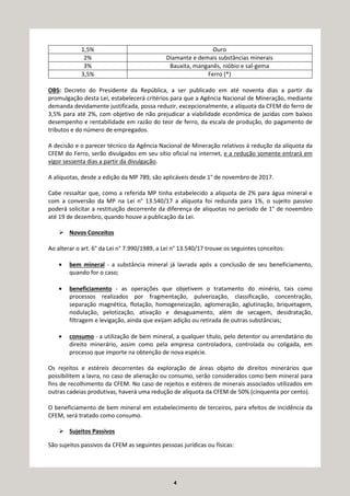 4
1,5% Ouro
2% Diamante e demais substâncias minerais
3% Bauxita, manganês, nióbio e sal-gema
3,5% Ferro (*)
OBS: Decreto do Presidente da República, a ser publicado em até noventa dias a partir da
promulgação desta Lei, estabelecerá critérios para que a Agência Nacional de Mineração, mediante
demanda devidamente justificada, possa reduzir, excepcionalmente, a alíquota da CFEM do ferro de
3,5% para até 2%, com objetivo de não prejudicar a viabilidade econômica de jazidas com baixos
desempenho e rentabilidade em razão do teor de ferro, da escala de produção, do pagamento de
tributos e do número de empregados.
A decisão e o parecer técnico da Agência Nacional de Mineração relativos à redução da alíquota da
CFEM do Ferro, serão divulgados em seu sítio oficial na internet, e a redução somente entrará em
vigor sessenta dias a partir da divulgação.
A alíquotas, desde a edição da MP 789, são aplicáveis desde 1° de novembro de 2017.
Cabe ressaltar que, como a referida MP tinha estabelecido a alíquota de 2% para água mineral e
com a conversão da MP na Lei n° 13.540/17 a alíquota foi reduzida para 1%, o sujeito passivo
poderá solicitar a restituição decorrente da diferença de alíquotas no período de 1° de novembro
até 19 de dezembro, quando houve a publicação da Lei.
Novos Conceitos
Ao alterar o art. 6° da Lei n° 7.990/1989, a Lei n° 13.540/17 trouxe os seguintes conceitos:
• bem mineral - a substância mineral já lavrada após a conclusão de seu beneficiamento,
quando for o caso;
• beneficiamento - as operações que objetivem o tratamento do minério, tais como
processos realizados por fragmentação, pulverização, classificação, concentração,
separação magnética, flotação, homogeneização, aglomeração, aglutinação, briquetagem,
nodulação, pelotização, ativação e desaguamento, além de secagem, desidratação,
filtragem e levigação, ainda que exijam adição ou retirada de outras substâncias;
• consumo - a utilização de bem mineral, a qualquer título, pelo detentor ou arrendatário do
direito minerário, assim como pela empresa controladora, controlada ou coligada, em
processo que importe na obtenção de nova espécie.
Os rejeitos e estéreis decorrentes da exploração de áreas objeto de direitos minerários que
possibilitem a lavra, no caso de alienação ou consumo, serão considerados como bem mineral para
fins de recolhimento da CFEM. No caso de rejeitos e estéreis de minerais associados utilizados em
outras cadeias produtivas, haverá uma redução de alíquota da CFEM de 50% (cinquenta por cento).
O beneficiamento de bem mineral em estabelecimento de terceiros, para efeitos de incidência da
CFEM, será tratado como consumo.
Sujeitos Passivos
São sujeitos passivos da CFEM as seguintes pessoas jurídicas ou físicas:
 