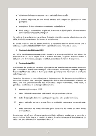 5
• o titular de direitos minerários que exerça a atividade de mineração;
• o primeiro adquirente de bem mineral extraído sob o regime de permissão de lavra
garimpeira;
• o adquirente de bens minerais arrematados em hasta pública; e
• a que exerça, a título oneroso ou gratuito, a atividade de exploração de recursos minerais
com base nos direitos do titular original.
Na hipótese de arrendamento, o arrendante de direito minerário responde subsidiariamente pela
CFEM devida durante a vigência do contrato de arrendamento.
Na cessão parcial ou total do direito minerário, o cessionário responde solidariamente com o
cedente por eventual débito da CFEM relativo a período anterior à averbação da cessão.
Atualização dos Débitos de CFEM
No caso de inadimplemento da CFEM, haverá incidência de atualização monetária, juros e multa na
forma do art. 61 da Lei n° 9.430/96, isto é, (i) multa de mora de 0,33% por dia de atraso, limitada a
20%; e (ii) juros de mora calculados pela Taxa SELIC, acrescido de 1% no mês do pagamento.
Fiscalização da CFEM
Nas hipóteses em que houver recusa do sujeito passivo em apresentar os documentos solicitados
pela fiscalização ou de existirem informações contraditórias na documentação fornecida, a Agência
Nacional de Mineração adotará os dados apresentados que impliquem o maior valor de CFEM para
cada fato gerador.
Se nenhum documento for disponibilizado ou os dados constantes dos documentos disponibilizados
não forem suficientes para a apuração, a ANM poderá arbitrar fundamentadamente os valores da
CFEM, com base, preferencialmente, nos documentos a seguir discriminados, nesta ordem, e
garantida a possibilidade de contestação administrativa:
I. guias de recolhimento de CFEM;
II. dados constantes de relatórios apresentados pelo próprio sujeito passivo;
III. dados de operações do mesmo sujeito passivo quanto a fatos geradores diversos;
IV. valores praticados por outras pessoas físicas ou jurídicas do mesmo ramo no mercado local;
e
V. dados constantes de pautas elaboradas pelas Secretarias de Receita ou outras fontes
técnicas oficiais.
Considerando a insuficiente infraestrutura das autoridades públicas, é provável que se mantenha o
método indireto de fiscalização, a exemplo da adoção de dados constantes do Relatório Anual de
Lavra – RAL para conferência do recolhimento da CFEM.
 
