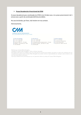 6
Prazos Decadencial e Prescricional da CFEM
O prazo decadencial para constituição da CFEM é de 10 (dez) anos. Já o prazo prescricional é de 5
(cinco) anos a partir da constituição definitiva do débito.
No caso de dúvidas, por favor, não hesitem em nos contatar.
Atenciosamente,
Publicado por Campos Mello Advogados.
Copyright © Campos Mello Advogados. Todos os direitos reservados.
Este boletim informativo foi concebido como uma visão geral dos assuntos aqui tratados e não deve ser usado como substituto para um
aconselhamento jurídico formal. Campos Mello Advogados não aceitará nenhuma responsabilidade por quaisquer ações tomadas ou não
com base neste boletim informativo.
Você está recebendo esta comunicação por ser um importante cliente ou contato do Campos Mello Advogados.
 