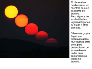 El planeta fue
perdiendo su luz
mientras caía en
el abismo del
espacio.
Pero algunos de
sus habitantes
lograron llegar en
su huida a otros
planetas.

Diferentes grupos
llegaron a
distintos lugares
muy lejanos entre
ellos, pero
desarrollaron un
extraordinario
poder para
comunicarse a
través del
espacio.
 