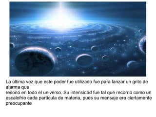 La última vez que este poder fue utilizado fue para lanzar un grito de
alarma que
resonó en todo el universo. Su intensidad fue tal que recorrió como un
escalofrío cada partícula de materia, pues su mensaje era ciertamente
preocupante
 