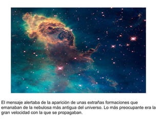 El mensaje alertaba de la aparición de unas extrañas formaciones que
emanaban de la nebulosa más antigua del universo. Lo más preocupante era la
gran velocidad con la que se propagaban.
 