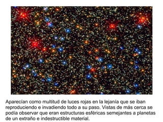 Aparecían como multitud de luces rojas en la lejanía que se iban
reproduciendo e invadiendo todo a su paso. Vistas de más cerca se
podía observar que eran estructuras esféricas semejantes a planetas
de un extraño e indestructible material.
 