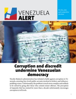 1
VENEZUELA
ALERT
For free, fair, and competitive elections
VENEZUELA
ALERT
For free, fair,
and competitive
elections
Nicolás Maduro’s administration has initiated a battle against corruption in Ve-
nezuela, arresting (low-level) public servants involved in bribery and influence-
peddlingcrimes.Unfortunately,theproblemismuchmorecomplexandunlikely
to be solved by going after those who commit minor offenses. The perception
of impunity that has existed for more than a decade unfortunately encourages
corruption at all levels.
Corruption and discredit
undermine Venezuelan
democracy
EDITORIAL
photo: www.6topoder.com
 