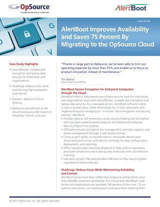 Case Study


                                             AlertBoot Improves Availability
                                             and Saves 75 Percent By
                                             Migrating to the OpSource Cloud

Case Study Highlights                        “Thanks in large part to OpSource, we’ve been able to trim our
                                             operating expenses by more than 75% and enable us to focus on
•	 Cost-effective, scalable disk
   encryption and laptop data
                                             product innovation instead of maintenance.”
   security for individuals and
   organizations.                            Tim Maliyil
                                             Chief Executive Officer
•	 Challenge: Reduce costs while
   maintaining high availability             AlertBoot Secure Encryption for End-point Computers
   and control.                              through the Cloud
                                             AlertBoot offers a web-based suite of data security tools for individuals
•	 Solution: OpSource Cloud                  and organizations that need cost-effective, scalable disk encryption and
   Hosting.                                  laptop data security. As a managed service, AlertBoot software makes
•	 OpSource was selected as the              it easy to protect data, while eliminating the IT costs associated with
   cloud hosting provider based on           implementing and managing an “in-house” data encryption and security
   reliability, control, and cost.           solution. AlertBoot:
                                             •	 Provides data at rest protection using industry-leading disk encryption
                                                with pre-boot authentication based on the SafeGuard Enterprise
                                                Security Engine from Sophos.
                                             •	 Offloads	end-user	encryption	key	management,	end-user	support,	and	
                                                device management through a web-based console.
                                             •	 Limits a user’s ability to transfer data to removable devices and
                                                drives	and	synchronizes	with	devices	remotely	for	easy	configuration,	
                                                deployment, and reporting.
                                             •	 Offers customizable reporting designed to help achieve regulatory
                                                and audit compliance and scales quickly and easily with cost-effective
                                                licensing.
                                             •	 Lets	users	protect	files	and	portable	USB	keys	so	they	stay	encrypted	
                                                regardless of where they go.

                                             Challenge: Reduce Costs While Maintaining Reliability
                                             and Control
                                             AlertBoot serves more than 4,000 retail endpoints and protects more
                                             than 200,000 computers worldwide. It is critical that AlertBoot’s web
                                             servers and applications are available 100 percent of the time. “If our
                                             systems went down, we could prevent end-users from resetting their



© 2011 OpSource, Inc. All rights reserved.
 