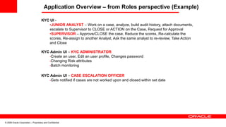 © 2008 Oracle Corporation – Proprietary and Confidential
Application Overview – from Roles perspective (Example)
KYC UI -
•JUNIOR ANALYST – Work on a case, analyze, build audit history, attach documents,
escalate to Supervisor to CLOSE or ACTION on the Case, Request for Approval
•SUPERVISOR – Approve/CLOSE the case, Reduce the scores, Re-calculate the
scores, Re-assign to another Analyst, Ask the same analyst to re-review, Take Action
and Close
KYC Admin UI – KYC ADMINISTRATOR
•Create an user, Edit an user profile, Changes password
•Changing Risk attributes
•Batch monitoring
KYC Admin UI – CASE ESCALATION OFFICER
•Gets notified if cases are not worked upon and closed within set date
 