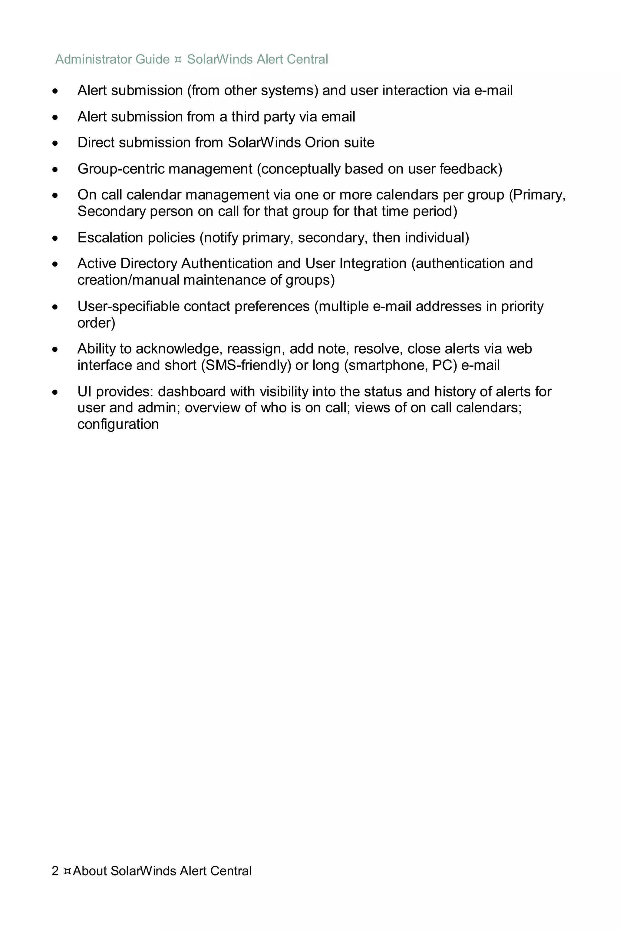 Administrator Guide  SolarWinds Alert Central
2 About SolarWinds Alert Central
• Alert submission (from other systems) and user interaction via e-mail
• Alert submission from a third party via email
• Direct submission from SolarWinds Orion suite
• Group-centric management (conceptually based on user feedback)
• On call calendar management via one or more calendars per group (Primary,
Secondary person on call for that group for that time period)
• Escalation policies (notify primary, secondary, then individual)
• Active Directory Authentication and User Integration (authentication and
creation/manual maintenance of groups)
• User-specifiable contact preferences (multiple e-mail addresses in priority
order)
• Ability to acknowledge, reassign, add note, resolve, close alerts via web
interface and short (SMS-friendly) or long (smartphone, PC) e-mail
• UI provides: dashboard with visibility into the status and history of alerts for
user and admin; overview of who is on call; views of on call calendars;
configuration
 