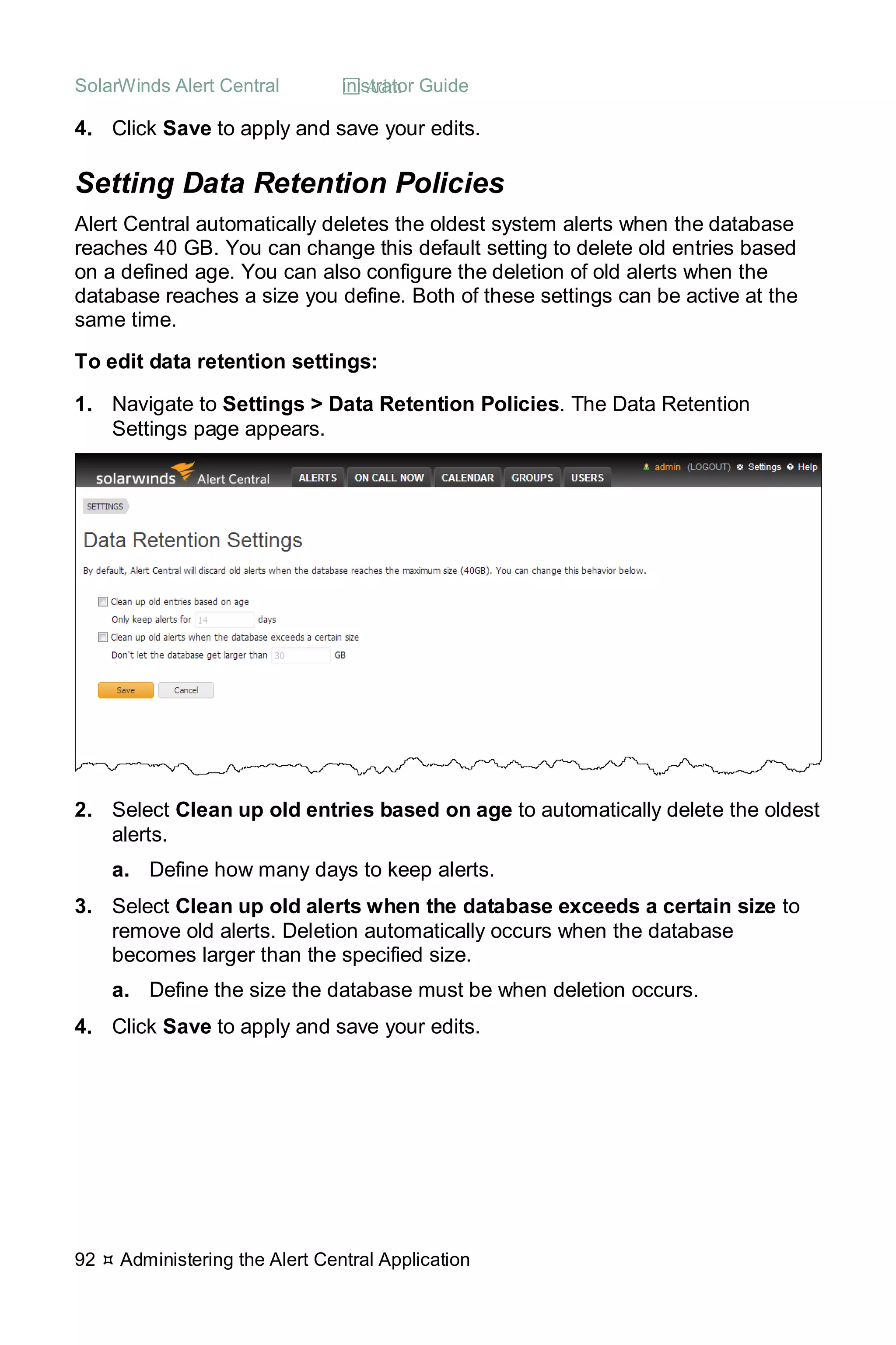SolarWinds Alert Central  Administrator Guide
92  Administering the Alert Central Application
4. Click Save to apply and save your edits.
Setting Data Retention Policies
Alert Central automatically deletes the oldest system alerts when the database
reaches 40 GB. You can change this default setting to delete old entries based
on a defined age. You can also configure the deletion of old alerts when the
database reaches a size you define. Both of these settings can be active at the
same time.
To edit data retention settings:
1. Navigate to Settings > Data Retention Policies. The Data Retention
Settings page appears.
2. Select Clean up old entries based on age to automatically delete the oldest
alerts.
a. Define how many days to keep alerts.
3. Select Clean up old alerts when the database exceeds a certain size to
remove old alerts. Deletion automatically occurs when the database
becomes larger than the specified size.
a. Define the size the database must be when deletion occurs.
4. Click Save to apply and save your edits.
 