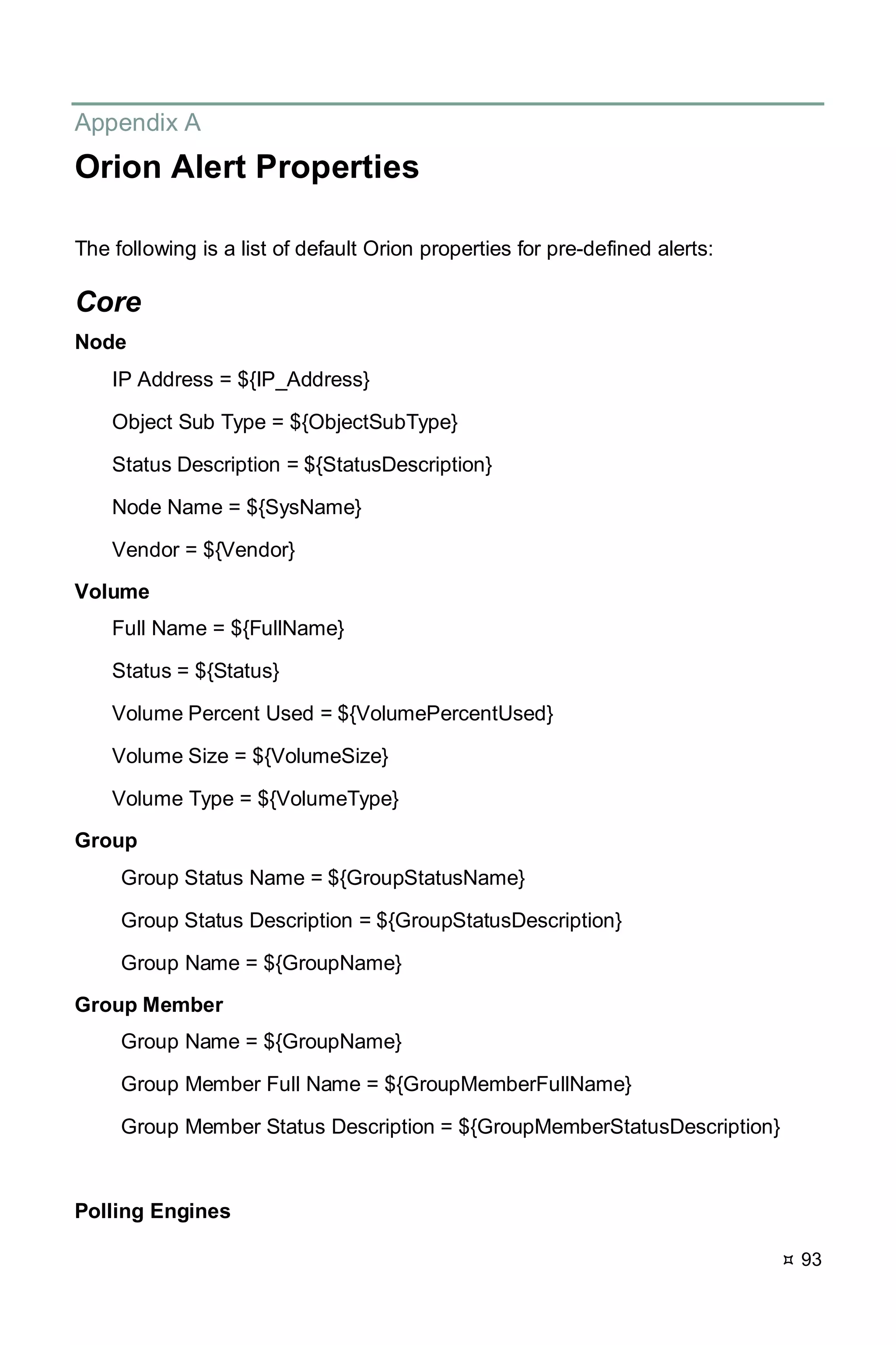  93
Appendix A
Orion Alert Properties
The following is a list of default Orion properties for pre-defined alerts:
Core
Node
IP Address = ${IP_Address}
Object Sub Type = ${ObjectSubType}
Status Description = ${StatusDescription}
Node Name = ${SysName}
Vendor = ${Vendor}
Volume
Full Name = ${FullName}
Status = ${Status}
Volume Percent Used = ${VolumePercentUsed}
Volume Size = ${VolumeSize}
Volume Type = ${VolumeType}
Group
Group Status Name = ${GroupStatusName}
Group Status Description = ${GroupStatusDescription}
Group Name = ${GroupName}
Group Member
Group Name = ${GroupName}
Group Member Full Name = ${GroupMemberFullName}
Group Member Status Description = ${GroupMemberStatusDescription}
Polling Engines
 