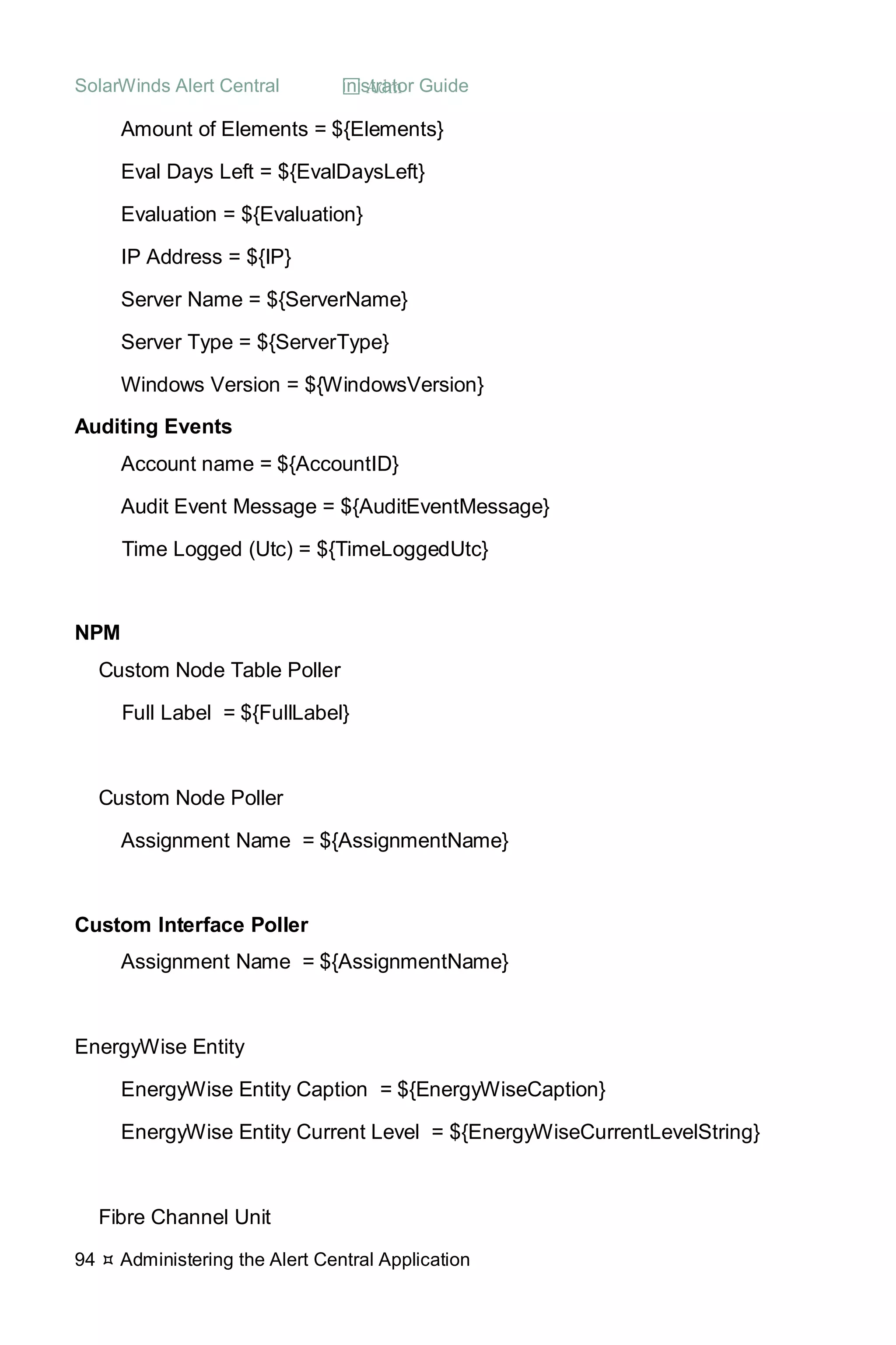 SolarWinds Alert Central  Administrator Guide
94  Administering the Alert Central Application
Amount of Elements = ${Elements}
Eval Days Left = ${EvalDaysLeft}
Evaluation = ${Evaluation}
IP Address = ${IP}
Server Name = ${ServerName}
Server Type = ${ServerType}
Windows Version = ${WindowsVersion}
Auditing Events
Account name = ${AccountID}
Audit Event Message = ${AuditEventMessage}
Time Logged (Utc) = ${TimeLoggedUtc}
NPM
Custom Node Table Poller
Full Label = ${FullLabel}
Custom Node Poller
Assignment Name = ${AssignmentName}
Custom Interface Poller
Assignment Name = ${AssignmentName}
EnergyWise Entity
EnergyWise Entity Caption = ${EnergyWiseCaption}
EnergyWise Entity Current Level = ${EnergyWiseCurrentLevelString}
Fibre Channel Unit
 