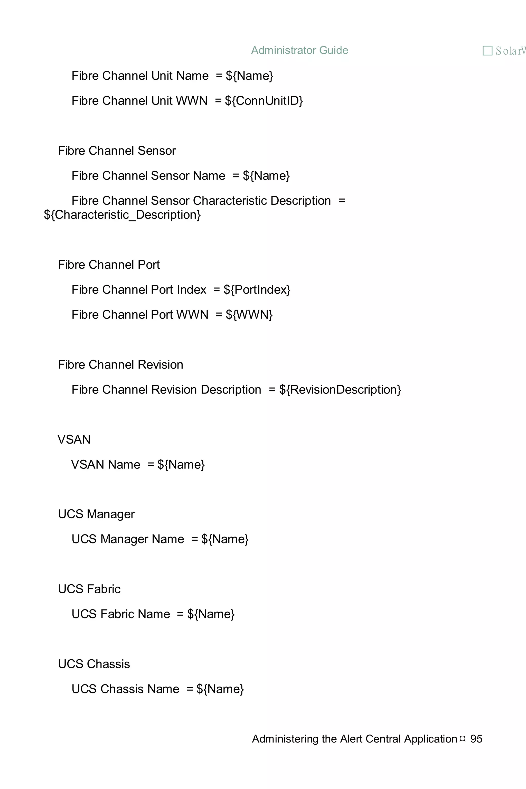Administrator Guide  S olarW
Administering the Alert Central Application 95
Fibre Channel Unit Name = ${Name}
Fibre Channel Unit WWN = ${ConnUnitID}
Fibre Channel Sensor
Fibre Channel Sensor Name = ${Name}
Fibre Channel Sensor Characteristic Description =
${Characteristic_Description}
Fibre Channel Port
Fibre Channel Port Index = ${PortIndex}
Fibre Channel Port WWN = ${WWN}
Fibre Channel Revision
Fibre Channel Revision Description = ${RevisionDescription}
VSAN
VSAN Name = ${Name}
UCS Manager
UCS Manager Name = ${Name}
UCS Fabric
UCS Fabric Name = ${Name}
UCS Chassis
UCS Chassis Name = ${Name}
 