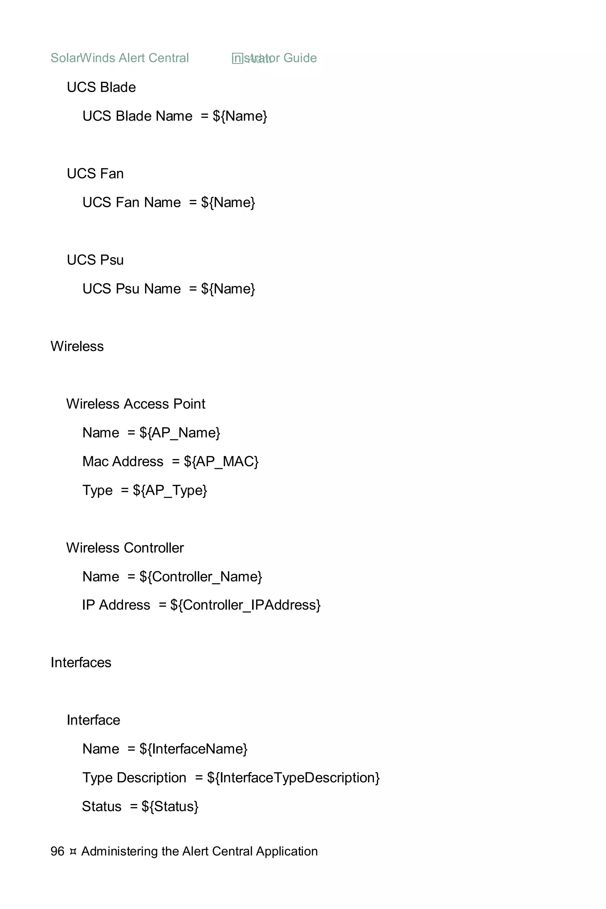 SolarWinds Alert Central  Administrator Guide
96  Administering the Alert Central Application
UCS Blade
UCS Blade Name = ${Name}
UCS Fan
UCS Fan Name = ${Name}
UCS Psu
UCS Psu Name = ${Name}
Wireless
Wireless Access Point
Name = ${AP_Name}
Mac Address = ${AP_MAC}
Type = ${AP_Type}
Wireless Controller
Name = ${Controller_Name}
IP Address = ${Controller_IPAddress}
Interfaces
Interface
Name = ${InterfaceName}
Type Description = ${InterfaceTypeDescription}
Status = ${Status}
 