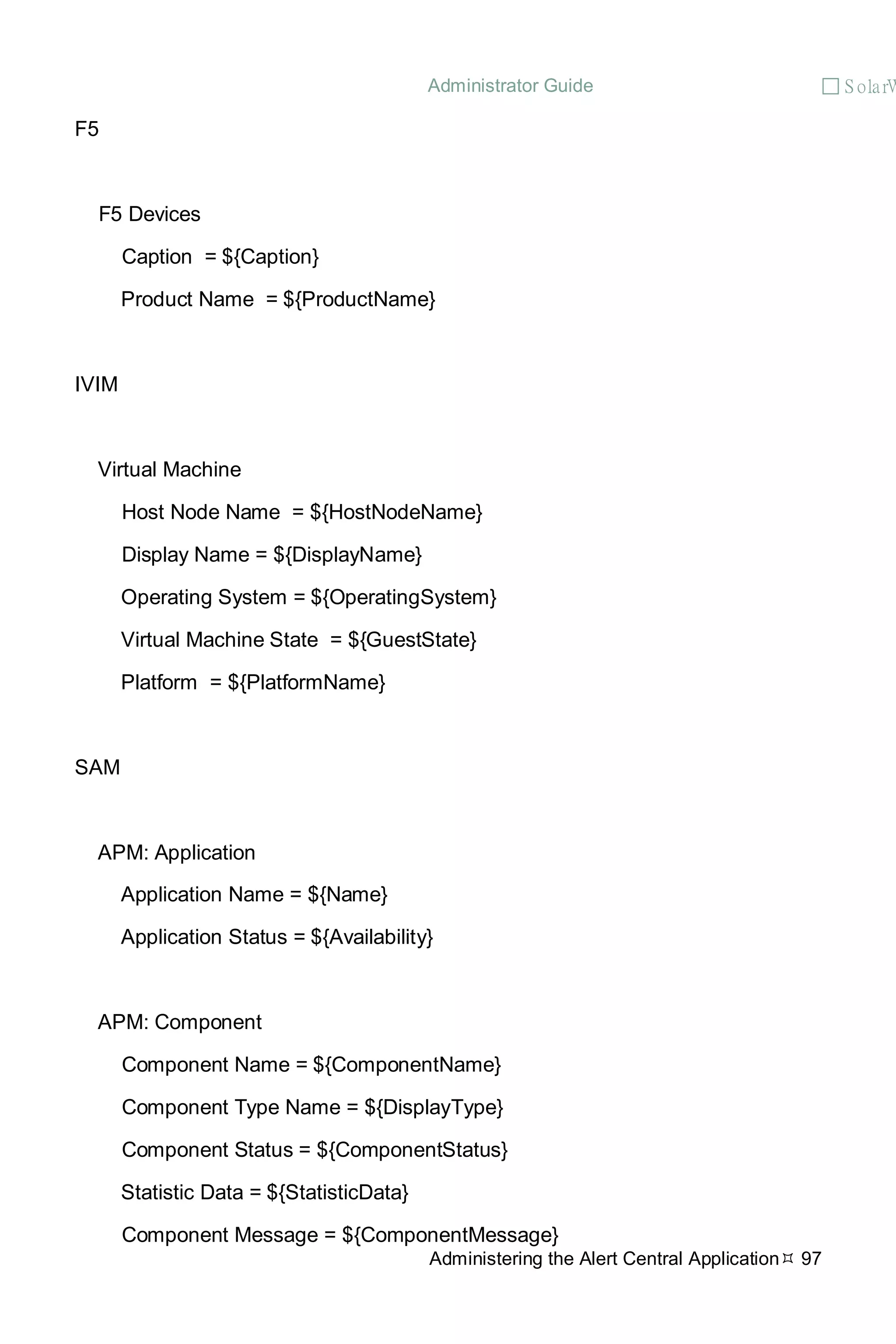 Administrator Guide  S olarW
Administering the Alert Central Application 97
F5
F5 Devices
Caption = ${Caption}
Product Name = ${ProductName}
IVIM
Virtual Machine
Host Node Name = ${HostNodeName}
Display Name = ${DisplayName}
Operating System = ${OperatingSystem}
Virtual Machine State = ${GuestState}
Platform = ${PlatformName}
SAM
APM: Application
Application Name = ${Name}
Application Status = ${Availability}
APM: Component
Component Name = ${ComponentName}
Component Type Name = ${DisplayType}
Component Status = ${ComponentStatus}
Statistic Data = ${StatisticData}
Component Message = ${ComponentMessage}
 