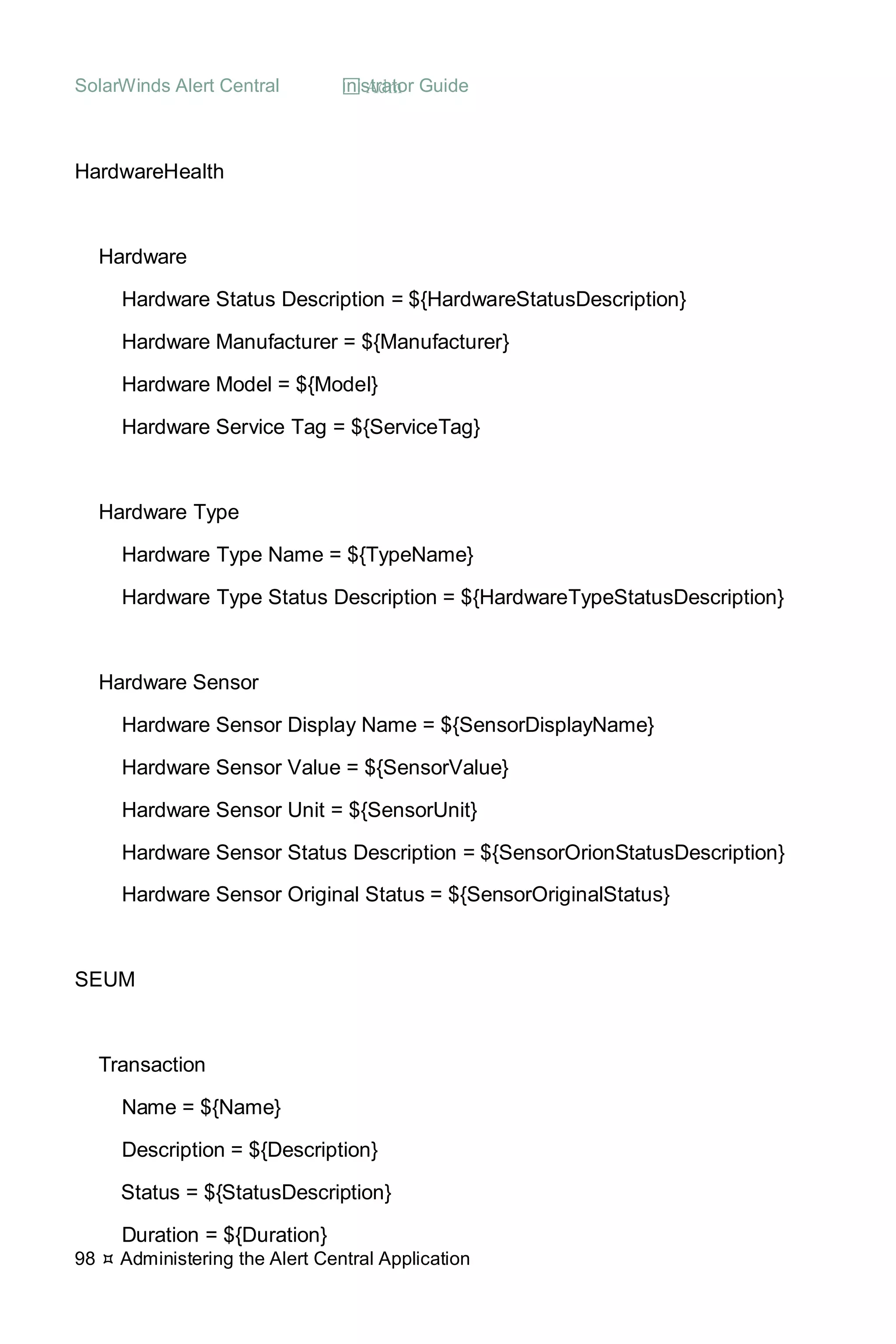 SolarWinds Alert Central  Administrator Guide
98  Administering the Alert Central Application
HardwareHealth
Hardware
Hardware Status Description = ${HardwareStatusDescription}
Hardware Manufacturer = ${Manufacturer}
Hardware Model = ${Model}
Hardware Service Tag = ${ServiceTag}
Hardware Type
Hardware Type Name = ${TypeName}
Hardware Type Status Description = ${HardwareTypeStatusDescription}
Hardware Sensor
Hardware Sensor Display Name = ${SensorDisplayName}
Hardware Sensor Value = ${SensorValue}
Hardware Sensor Unit = ${SensorUnit}
Hardware Sensor Status Description = ${SensorOrionStatusDescription}
Hardware Sensor Original Status = ${SensorOriginalStatus}
SEUM
Transaction
Name = ${Name}
Description = ${Description}
Status = ${StatusDescription}
Duration = ${Duration}
 