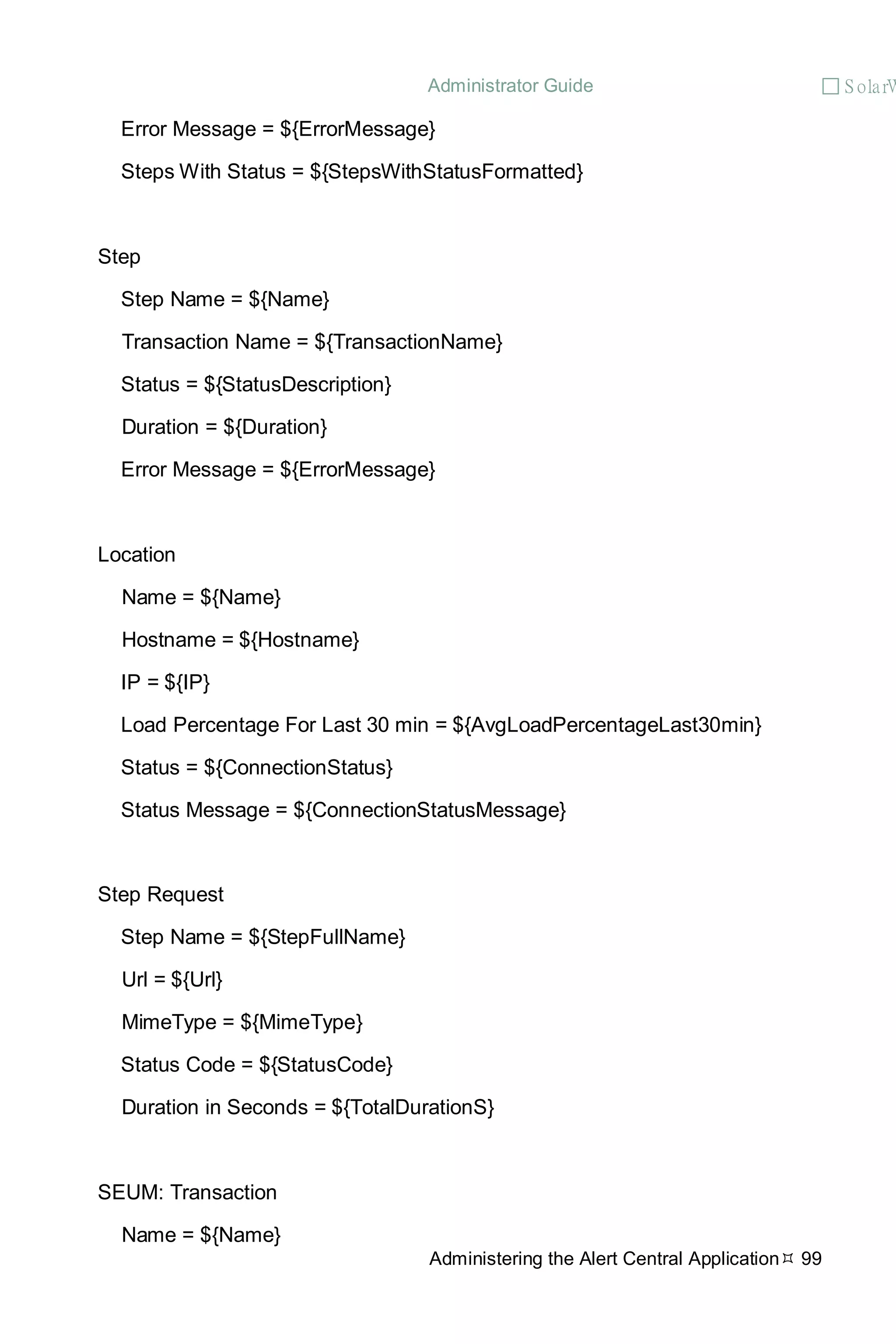 Administrator Guide  S olarW
Administering the Alert Central Application 99
Error Message = ${ErrorMessage}
Steps With Status = ${StepsWithStatusFormatted}
Step
Step Name = ${Name}
Transaction Name = ${TransactionName}
Status = ${StatusDescription}
Duration = ${Duration}
Error Message = ${ErrorMessage}
Location
Name = ${Name}
Hostname = ${Hostname}
IP = ${IP}
Load Percentage For Last 30 min = ${AvgLoadPercentageLast30min}
Status = ${ConnectionStatus}
Status Message = ${ConnectionStatusMessage}
Step Request
Step Name = ${StepFullName}
Url = ${Url}
MimeType = ${MimeType}
Status Code = ${StatusCode}
Duration in Seconds = ${TotalDurationS}
SEUM: Transaction
Name = ${Name}
 