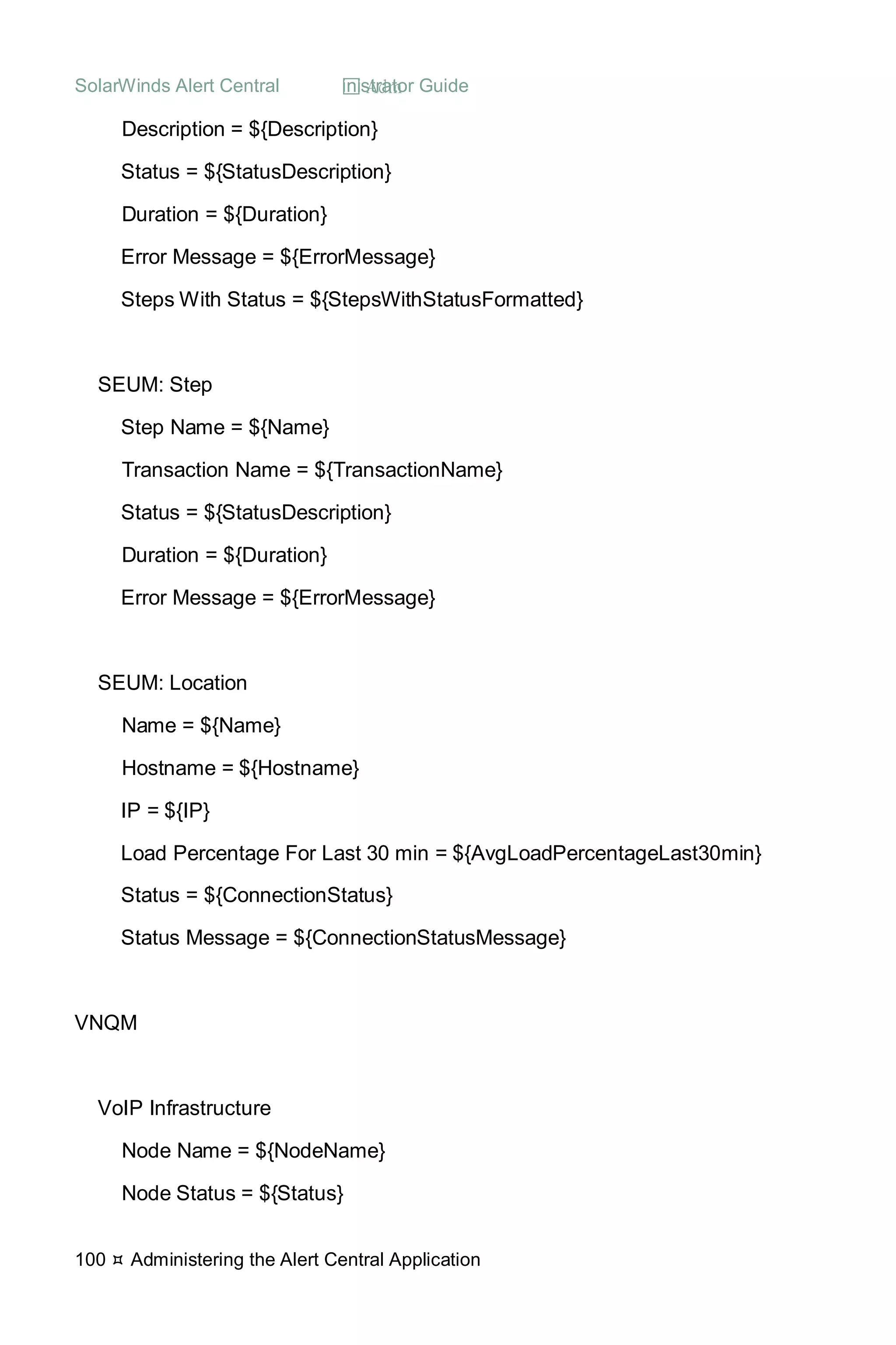 SolarWinds Alert Central  Administrator Guide
100  Administering the Alert Central Application
Description = ${Description}
Status = ${StatusDescription}
Duration = ${Duration}
Error Message = ${ErrorMessage}
Steps With Status = ${StepsWithStatusFormatted}
SEUM: Step
Step Name = ${Name}
Transaction Name = ${TransactionName}
Status = ${StatusDescription}
Duration = ${Duration}
Error Message = ${ErrorMessage}
SEUM: Location
Name = ${Name}
Hostname = ${Hostname}
IP = ${IP}
Load Percentage For Last 30 min = ${AvgLoadPercentageLast30min}
Status = ${ConnectionStatus}
Status Message = ${ConnectionStatusMessage}
VNQM
VoIP Infrastructure
Node Name = ${NodeName}
Node Status = ${Status}
 