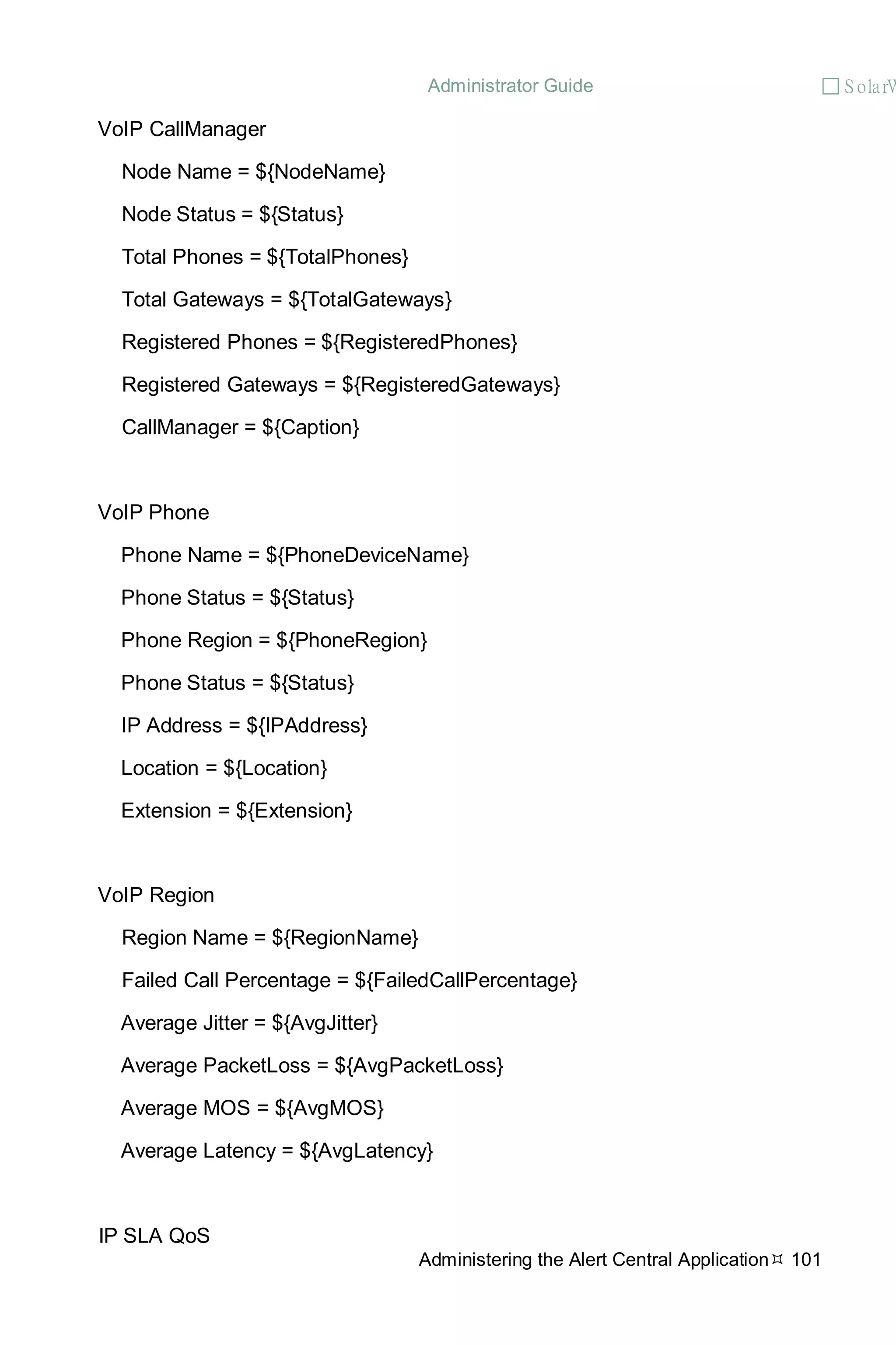 Administrator Guide  S olarW
Administering the Alert Central Application 101
VoIP CallManager
Node Name = ${NodeName}
Node Status = ${Status}
Total Phones = ${TotalPhones}
Total Gateways = ${TotalGateways}
Registered Phones = ${RegisteredPhones}
Registered Gateways = ${RegisteredGateways}
CallManager = ${Caption}
VoIP Phone
Phone Name = ${PhoneDeviceName}
Phone Status = ${Status}
Phone Region = ${PhoneRegion}
Phone Status = ${Status}
IP Address = ${IPAddress}
Location = ${Location}
Extension = ${Extension}
VoIP Region
Region Name = ${RegionName}
Failed Call Percentage = ${FailedCallPercentage}
Average Jitter = ${AvgJitter}
Average PacketLoss = ${AvgPacketLoss}
Average MOS = ${AvgMOS}
Average Latency = ${AvgLatency}
IP SLA QoS
 