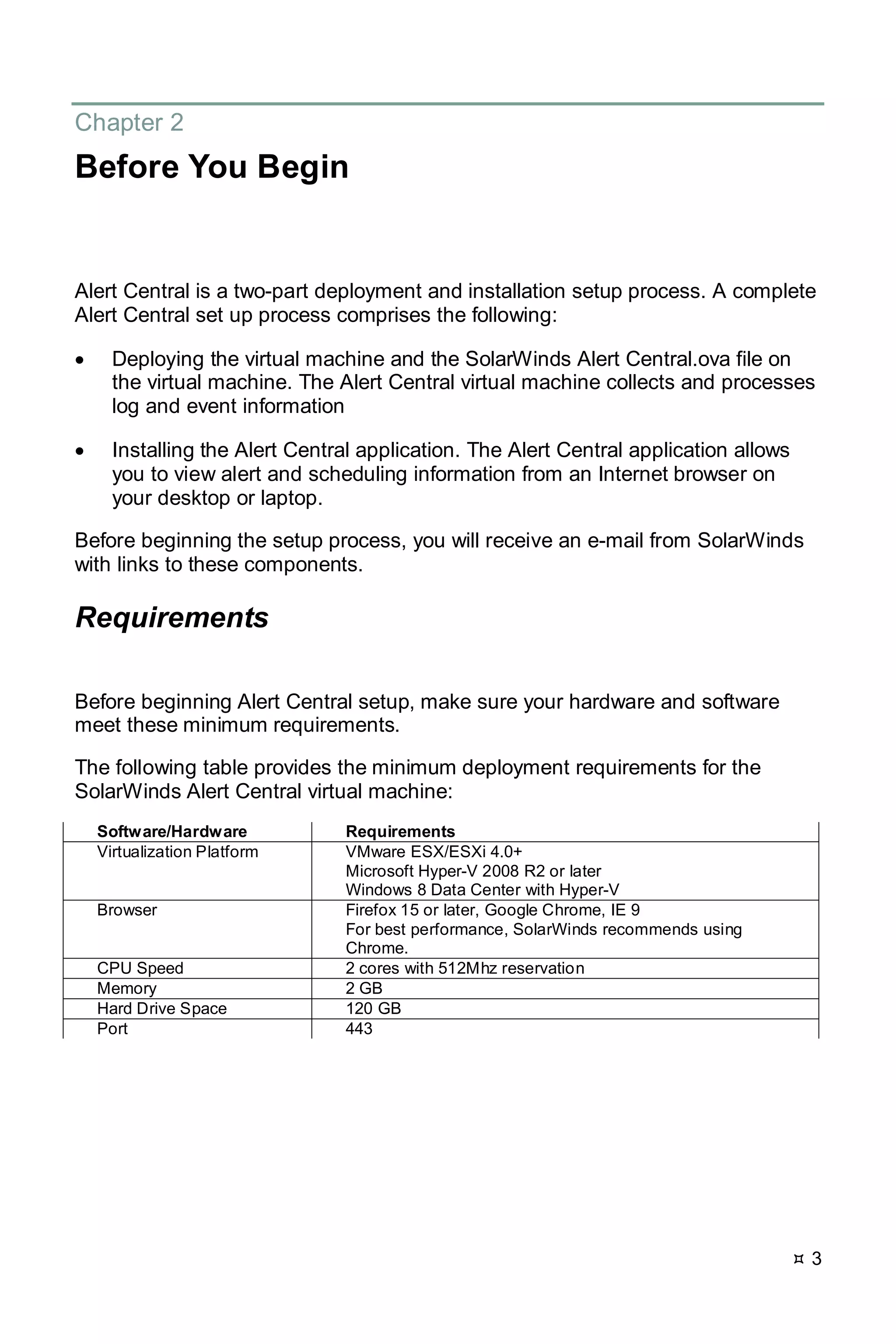 3
Chapter 2
Before You Begin
Alert Central is a two-part deployment and installation setup process. A complete
Alert Central set up process comprises the following:
• Deploying the virtual machine and the SolarWinds Alert Central.ova file on
the virtual machine. The Alert Central virtual machine collects and processes
log and event information
• Installing the Alert Central application. The Alert Central application allows
you to view alert and scheduling information from an Internet browser on
your desktop or laptop.
Before beginning the setup process, you will receive an e-mail from SolarWinds
with links to these components.
Requirements
Before beginning Alert Central setup, make sure your hardware and software
meet these minimum requirements.
The following table provides the minimum deployment requirements for the
SolarWinds Alert Central virtual machine:
Software/Hardware Requirements
Virtualization Platform VMware ESX/ESXi 4.0+
Microsoft Hyper-V 2008 R2 or later
Windows 8 Data Center with Hyper-V
Browser Firefox 15 or later, Google Chrome, IE 9
For best performance, SolarWinds recommends using
Chrome.
CPU Speed 2 cores with 512Mhz reservation
Memory 2 GB
Hard Drive Space 120 GB
Port 443
 