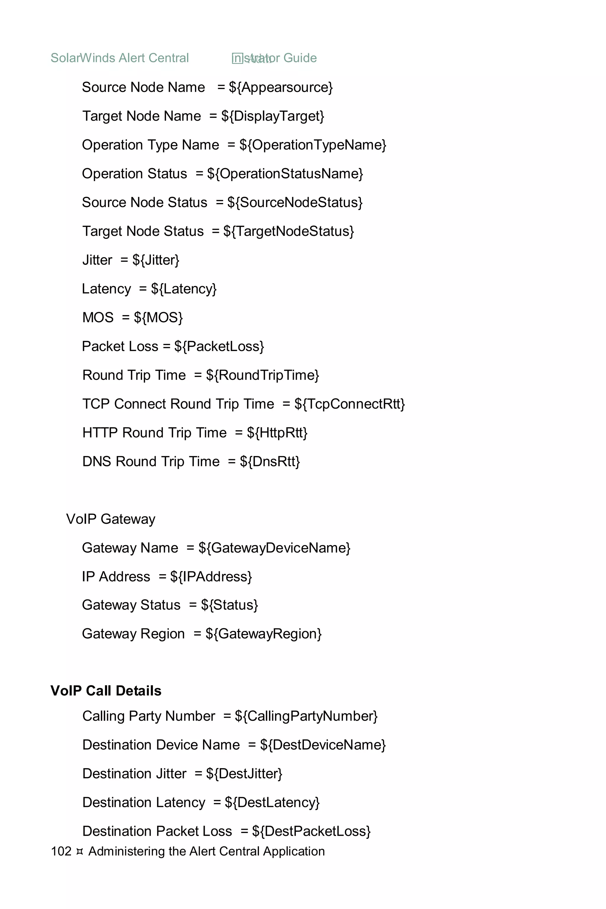 SolarWinds Alert Central  Administrator Guide
102  Administering the Alert Central Application
Source Node Name = ${Appearsource}
Target Node Name = ${DisplayTarget}
Operation Type Name = ${OperationTypeName}
Operation Status = ${OperationStatusName}
Source Node Status = ${SourceNodeStatus}
Target Node Status = ${TargetNodeStatus}
Jitter = ${Jitter}
Latency = ${Latency}
MOS = ${MOS}
Packet Loss = ${PacketLoss}
Round Trip Time = ${RoundTripTime}
TCP Connect Round Trip Time = ${TcpConnectRtt}
HTTP Round Trip Time = ${HttpRtt}
DNS Round Trip Time = ${DnsRtt}
VoIP Gateway
Gateway Name = ${GatewayDeviceName}
IP Address = ${IPAddress}
Gateway Status = ${Status}
Gateway Region = ${GatewayRegion}
VoIP Call Details
Calling Party Number = ${CallingPartyNumber}
Destination Device Name = ${DestDeviceName}
Destination Jitter = ${DestJitter}
Destination Latency = ${DestLatency}
Destination Packet Loss = ${DestPacketLoss}
 