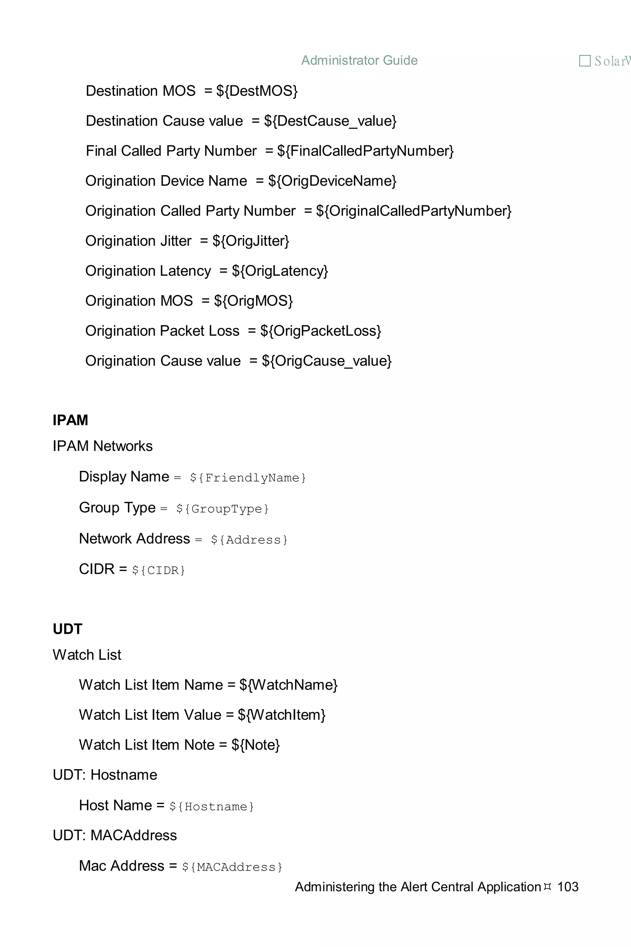 Administrator Guide  S olarW
Administering the Alert Central Application 103
Destination MOS = ${DestMOS}
Destination Cause value = ${DestCause_value}
Final Called Party Number = ${FinalCalledPartyNumber}
Origination Device Name = ${OrigDeviceName}
Origination Called Party Number = ${OriginalCalledPartyNumber}
Origination Jitter = ${OrigJitter}
Origination Latency = ${OrigLatency}
Origination MOS = ${OrigMOS}
Origination Packet Loss = ${OrigPacketLoss}
Origination Cause value = ${OrigCause_value}
IPAM
IPAM Networks
Display Name = ${FriendlyName}
Group Type = ${GroupType}
Network Address = ${Address}
CIDR = ${CIDR}
UDT
Watch List
Watch List Item Name = ${WatchName}
Watch List Item Value = ${WatchItem}
Watch List Item Note = ${Note}
UDT: Hostname
Host Name = ${Hostname}
UDT: MACAddress
Mac Address = ${MACAddress}
 