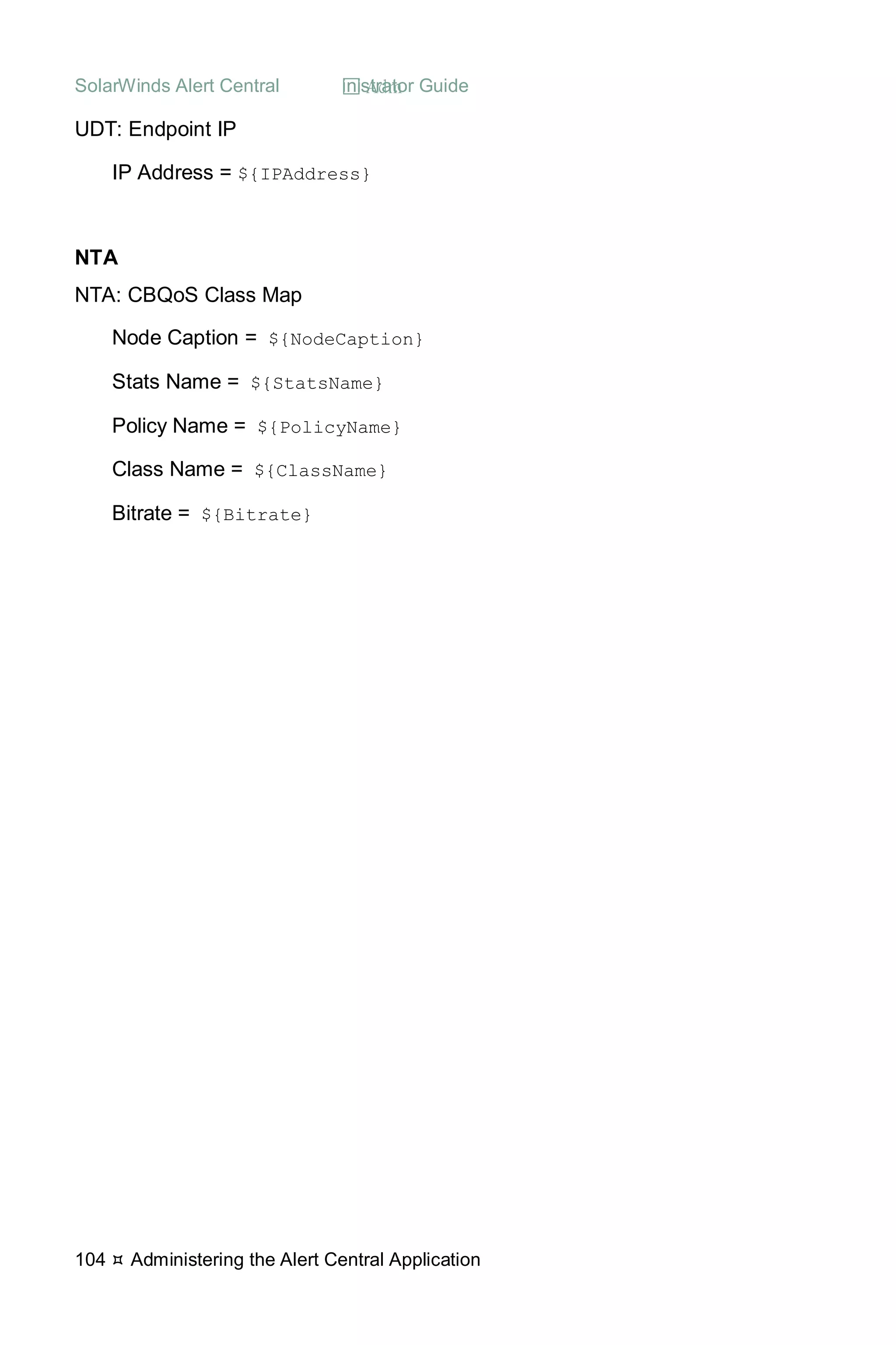 SolarWinds Alert Central  Administrator Guide
104  Administering the Alert Central Application
UDT: Endpoint IP
IP Address = ${IPAddress}
NTA
NTA: CBQoS Class Map
Node Caption = ${NodeCaption}
Stats Name = ${StatsName}
Policy Name = ${PolicyName}
Class Name = ${ClassName}
Bitrate = ${Bitrate}
 
