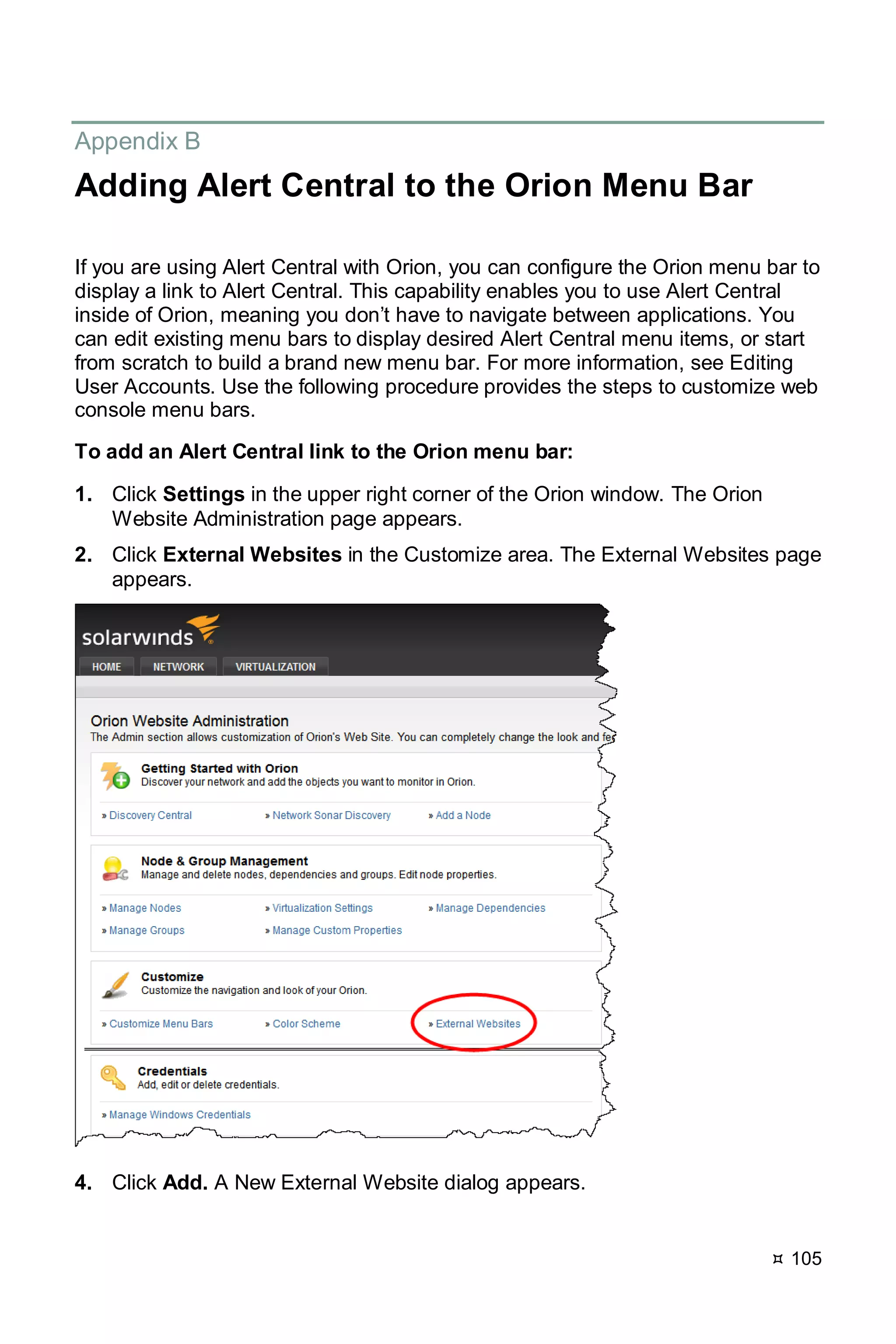  105
Appendix B
Adding Alert Central to the Orion Menu Bar
If you are using Alert Central with Orion, you can configure the Orion menu bar to
display a link to Alert Central. This capability enables you to use Alert Central
inside of Orion, meaning you don’t have to navigate between applications. You
can edit existing menu bars to display desired Alert Central menu items, or start
from scratch to build a brand new menu bar. For more information, see Editing
User Accounts. Use the following procedure provides the steps to customize web
console menu bars.
To add an Alert Central link to the Orion menu bar:
1. Click Settings in the upper right corner of the Orion window. The Orion
Website Administration page appears.
2. Click External Websites in the Customize area. The External Websites page
appears.
4. Click Add. A New External Website dialog appears.
 