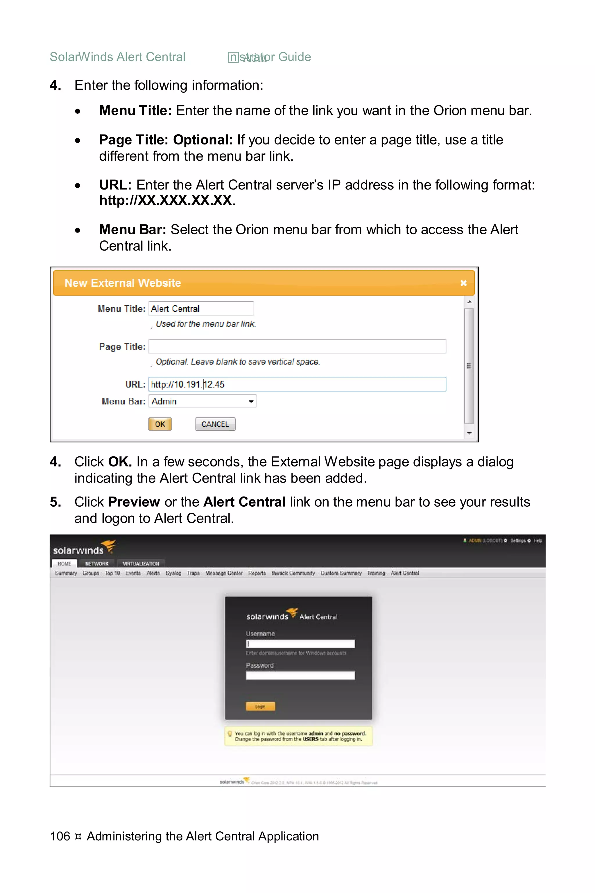 SolarWinds Alert Central  Administrator Guide
106  Administering the Alert Central Application
4. Enter the following information:
• Menu Title: Enter the name of the link you want in the Orion menu bar.
• Page Title: Optional: If you decide to enter a page title, use a title
different from the menu bar link.
• URL: Enter the Alert Central server’s IP address in the following format:
http://XX.XXX.XX.XX.
• Menu Bar: Select the Orion menu bar from which to access the Alert
Central link.
4. Click OK. In a few seconds, the External Website page displays a dialog
indicating the Alert Central link has been added.
5. Click Preview or the Alert Central link on the menu bar to see your results
and logon to Alert Central.
 