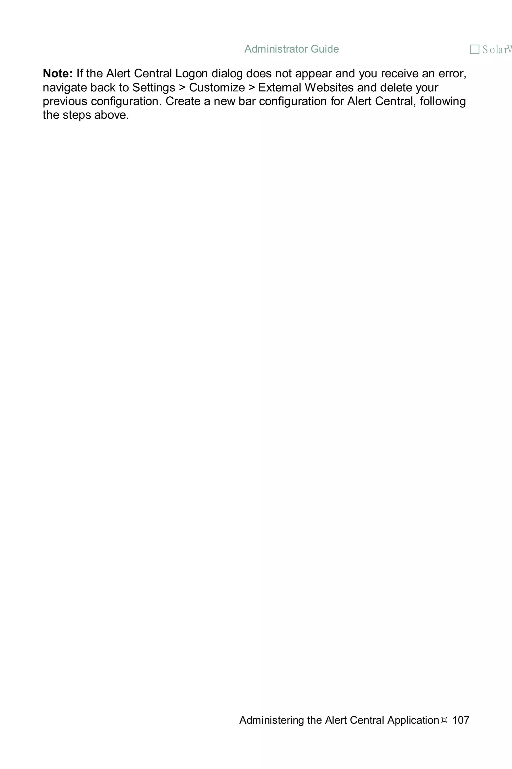 Administrator Guide  S olarW
Administering the Alert Central Application 107
Note: If the Alert Central Logon dialog does not appear and you receive an error,
navigate back to Settings > Customize > External Websites and delete your
previous configuration. Create a new bar configuration for Alert Central, following
the steps above.
 