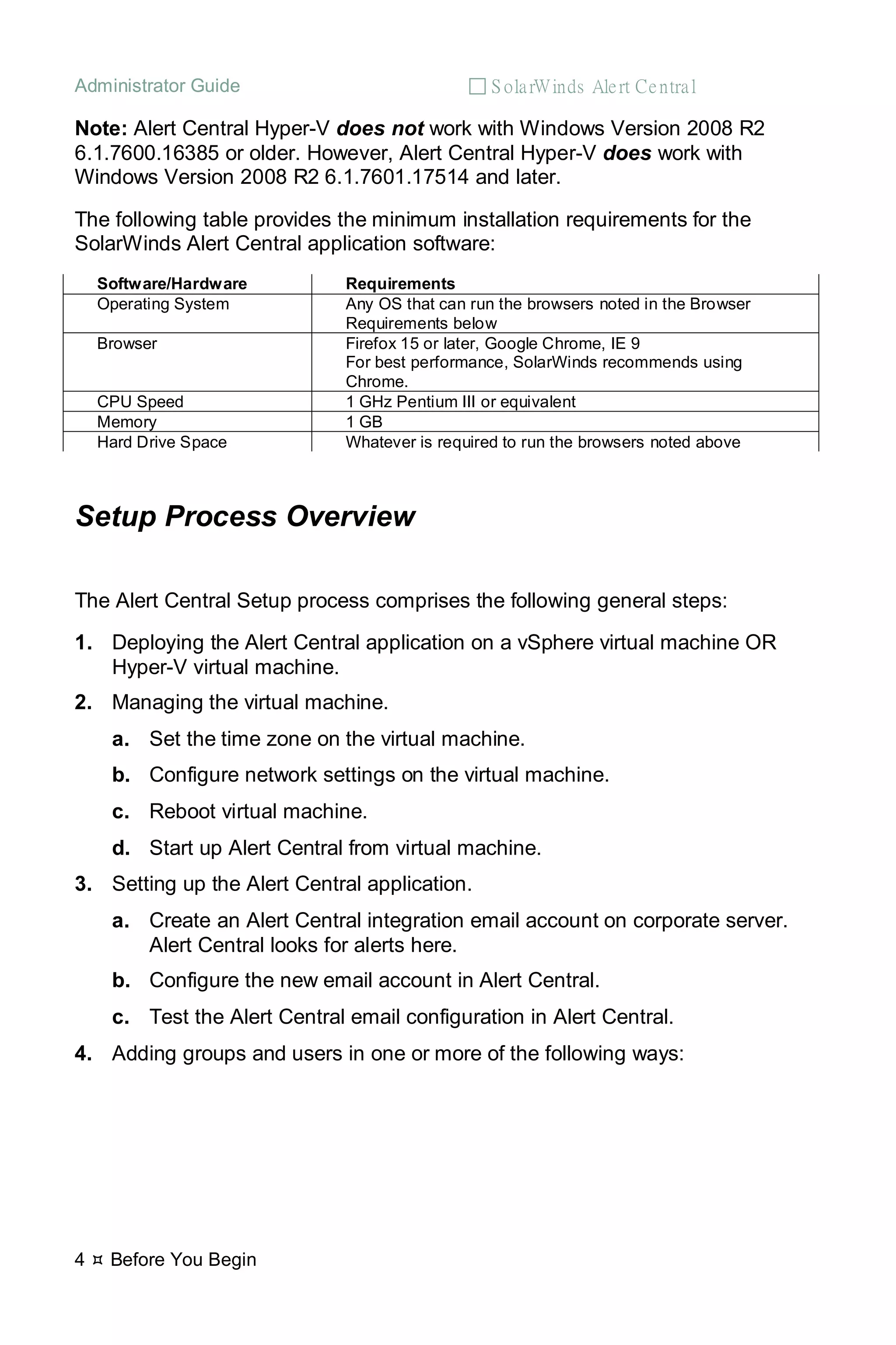 Administrator Guide  S olarWinds Alert Central
4  Before You Begin
Note: Alert Central Hyper-V does not work with Windows Version 2008 R2
6.1.7600.16385 or older. However, Alert Central Hyper-V does work with
Windows Version 2008 R2 6.1.7601.17514 and later.
The following table provides the minimum installation requirements for the
SolarWinds Alert Central application software:
Software/Hardware Requirements
Operating System Any OS that can run the browsers noted in the Browser
Requirements below
Browser Firefox 15 or later, Google Chrome, IE 9
For best performance, SolarWinds recommends using
Chrome.
CPU Speed 1 GHz Pentium III or equivalent
Memory 1 GB
Hard Drive Space Whatever is required to run the browsers noted above
Setup Process Overview
The Alert Central Setup process comprises the following general steps:
1. Deploying the Alert Central application on a vSphere virtual machine OR
Hyper-V virtual machine.
2. Managing the virtual machine.
a. Set the time zone on the virtual machine.
b. Configure network settings on the virtual machine.
c. Reboot virtual machine.
d. Start up Alert Central from virtual machine.
3. Setting up the Alert Central application.
a. Create an Alert Central integration email account on corporate server.
Alert Central looks for alerts here.
b. Configure the new email account in Alert Central.
c. Test the Alert Central email configuration in Alert Central.
4. Adding groups and users in one or more of the following ways:
 