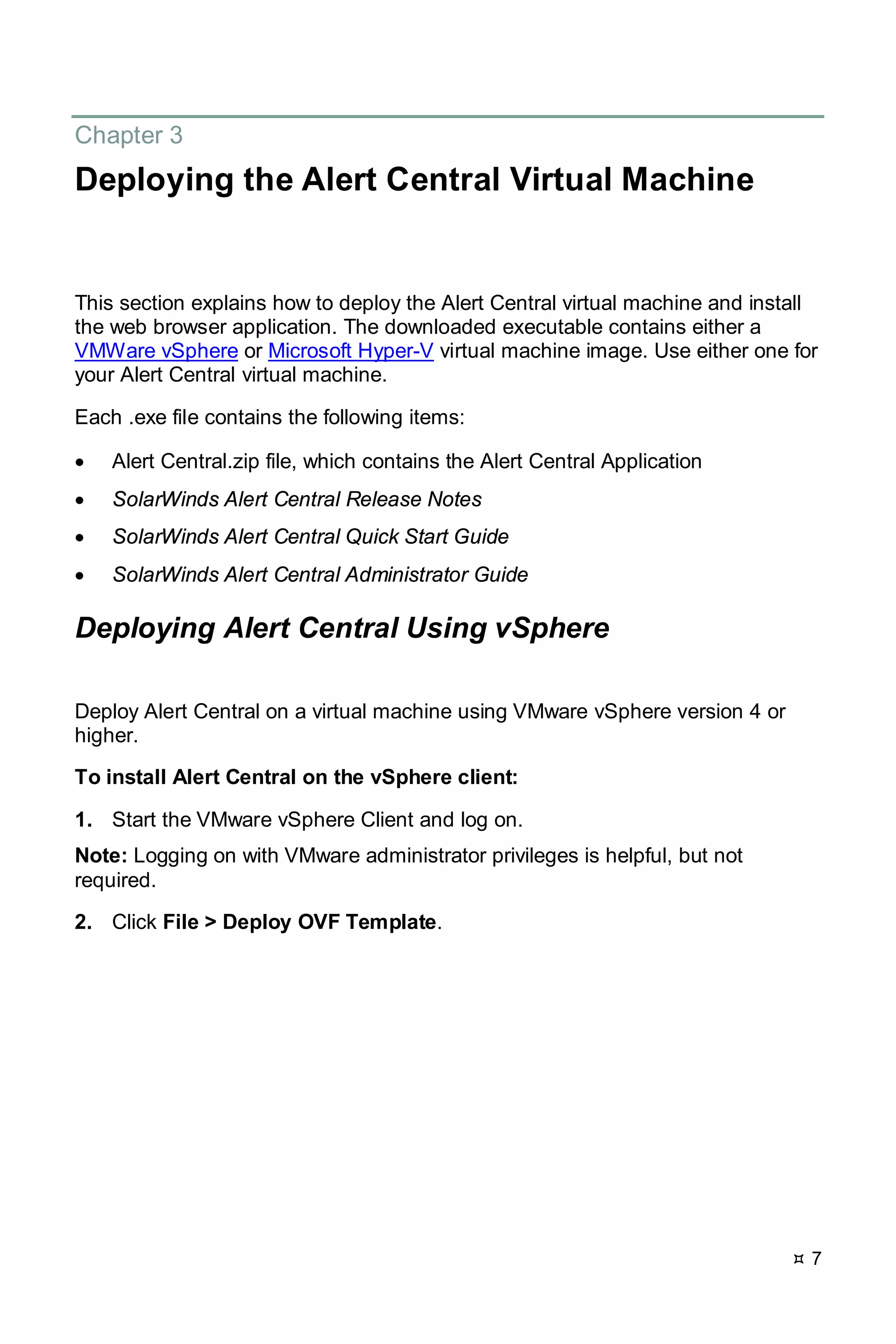  7
Chapter 3
Deploying the Alert Central Virtual Machine
This section explains how to deploy the Alert Central virtual machine and install
the web browser application. The downloaded executable contains either a
VMWare vSphere or Microsoft Hyper-V virtual machine image. Use either one for
your Alert Central virtual machine.
Each .exe file contains the following items:
• Alert Central.zip file, which contains the Alert Central Application
• SolarWinds Alert Central Release Notes
• SolarWinds Alert Central Quick Start Guide
• SolarWinds Alert Central Administrator Guide
Deploying Alert Central Using vSphere
Deploy Alert Central on a virtual machine using VMware vSphere version 4 or
higher.
To install Alert Central on the vSphere client:
1. Start the VMware vSphere Client and log on.
Note: Logging on with VMware administrator privileges is helpful, but not
required.
2. Click File > Deploy OVF Template.
 