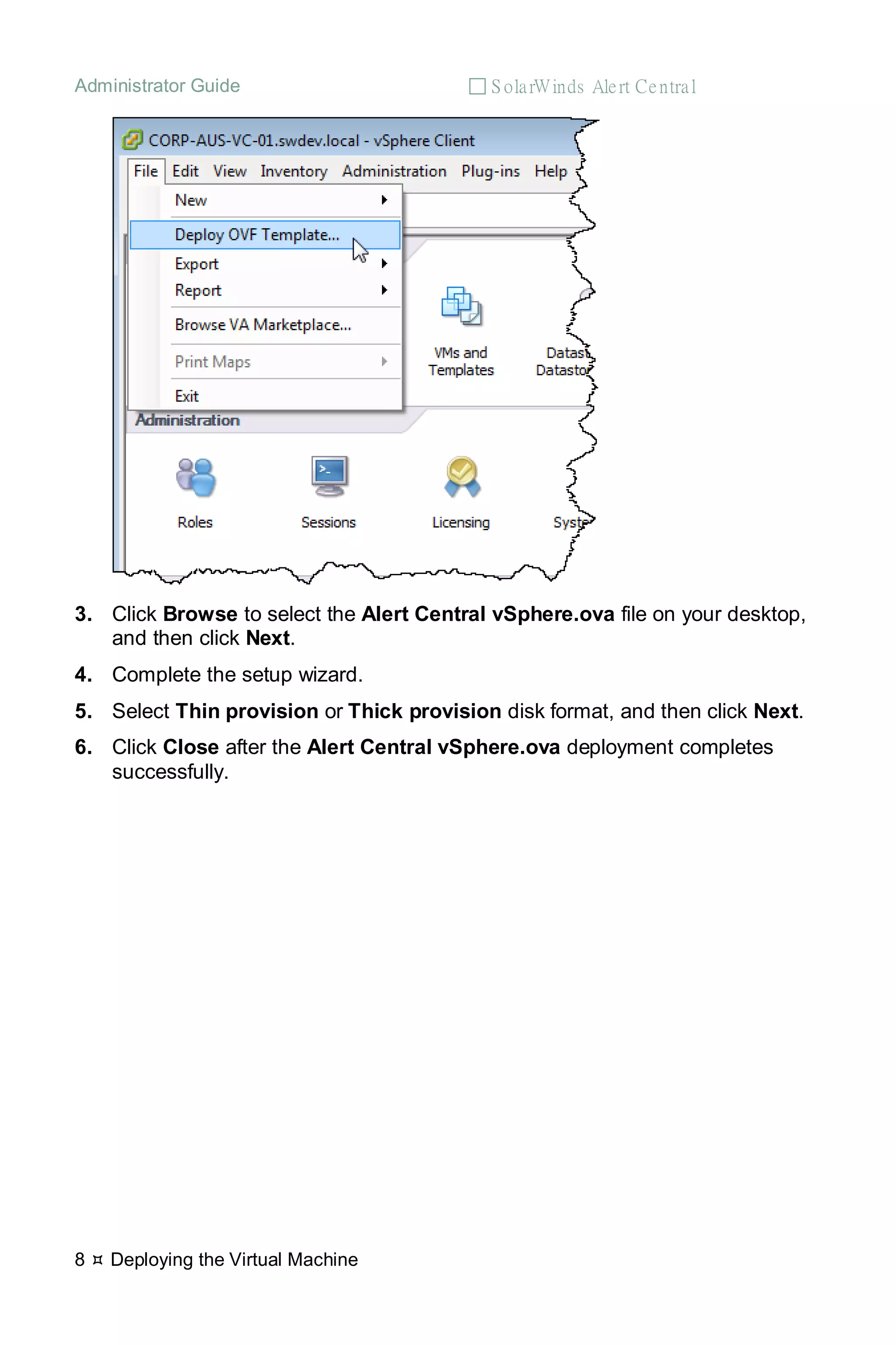 Administrator Guide  S olarWinds Alert Central
8  Deploying the Virtual Machine
3. Click Browse to select the Alert Central vSphere.ova file on your desktop,
and then click Next.
4. Complete the setup wizard.
5. Select Thin provision or Thick provision disk format, and then click Next.
6. Click Close after the Alert Central vSphere.ova deployment completes
successfully.
 